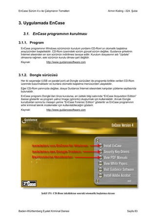EnCase Sürüm 4.x ile Çalışmanın Temelleri                                  Armin Kisling –324. Şube



3. Uygulamada EnCase

   3.1. EnCase programının kurulması

3.1.1. Program
 EnCase programının Windows sürümünün kurulum yordamı CD-Rom’un otomatik başlatma
 arayüzünden başlatılabilir. CD-Rom üzerindeki sürüm güncel sürüm değilse, Guidance şirketinin
 İnternet sitesinden en son sürümün indirilmesi tavsiye edilir. Kurulum dosyasının adı “Update”
 olmasına rağmen, eski sürümün kurulu olması şart değildir.
 Kaynak:              http://www.guidancesoftware.com



3.1.2. Dongle sürücüsü
 Her iki seçeneğe (USB ve paralel port) ait Dongle sürücüleri de programla birlikte verilen CD-Rom
 üzerinde bulunmaktadır ve bunlara otomatik başlatma menüsünden ulaşılabilir.
 Eğer CD-Rom yanınızda değilse, dosya Guidance İnternet sitesindeki karşıdan yükleme sayfasında
 bulunabilir.
 EnCase programı Dongle’dan önce kurulursa, en üstteki bilgi satırında “EnCase Acquisition Edition”
 ibaresi gösterilir ve program yalnız Image (görüntü) oluşturmak için kullanılabilir. Ancak Dongle
 kurulduktan sonra bu mesajın yerine “EnCase Forensic Edition” gösterilir ve EnCase programının
 artık kriminal teknik incelemeler için kullanılabileceğini gösterir.
 Kaynak:              http://www.guidancesoftware.com




                  Şekil 151: CD-Rom takıldıktan sonraki otomatik başlatma ekranı




Baden-Württemberg Eyalet Kriminal Dairesi                                                  Sayfa 83
 