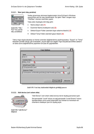 EnCase Sürüm 4.x ile Çalışmanın Temelleri                                         Armin Kisling –324. Şube


3.3.2.1. New (yeni olay yaratma)

                         Veriler güvenceye alınmaya başlanmadan önce EnCase’in Windows
                         arayüzünde yeni bir olay yaratılmalıdır. Bu işlem “New” simgesi veya
                         “File/New” menüsü üzerinden yapılır.
                         Takip eden diyalogda dört bilgi girilir:
                         •    Name (olayın adı) (1)
Şekil 154: “File /       •    Examiner Name (inceleyenin adı) (2)
New” ile yeni bir
                         •    Default Export Folder (standart dışarı aktarma klasörü) (3)
olay yaratılması
                         •    Default Temp Folder (standart geçici klasör) (4)


  Yalnız imge oluşturulacaksa ve hemen ardından değerlendirme yapılmayacaksa, “Export” ve “Temp”
  klasörleri şimdilik olduğu gibi bırakılabilir. Ancak diğer tüm bilgiler imge dosyalarıyla birlikte saklanır
  ve daha sonra değerlendirme yapılırken EnCase ile çağrılabilirler.




                         Şekil 155: Yeni olay hakkındaki bilgilerin girildiği pencere


3.3.2.2. Add device (veri ortamı ekle)

                                “Add Device” (veri ortamı ekle) komutu ile bir diyalog penceresi açılır.
                                Sol pencerede “Local” kutusu ve sağ pencerede “Local Drivers” kutusu
                                işaretlendikten sonra yerel sistemdeki tüm fiziksel ve mantıksal veri
                                ortamlarını listeleyen yeni bir diyalog açılır.



Şekil 156:“Add Device”
düğmesi




Baden-Württemberg Eyalet Kriminal Dairesi                                                          Sayfa 88
 