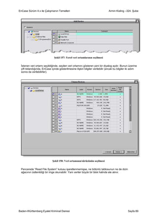 EnCase Sürüm 4.x ile Çalışmanın Temelleri                                       Armin Kisling –324. Şube




                               Şekil 157: Yerel veri ortamlarının seçilmesi


 İstenen veri ortamı seçildiğinde, seçilen veri ortamını gösteren yeni bir diyalog açılır. Bunun üzerine
 çift tıklandığında, EnCase içinde gösterilmesine ilişkin bilgiler verilebilir (ancak bu bilgiler iki adım
 sonra da verilebilirler).




                             Şekil 158: Veri ortamının/sürücünün seçilmesi


 Pencerede “Read File System” kutusu işaretlenmemişse, ne bölüntü tablosunun ne de dizin
 ağacının üstlenildiği bir imge okunabilir. Yani veriler büyük bir blok halinde ele alınır.




Baden-Württemberg Eyalet Kriminal Dairesi                                                        Sayfa 89
 