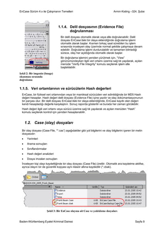 EnCase Sürüm 4.x ile Çalışmanın Temelleri                                           Armin Kisling –324. Şube




                                   1.1.4. Delil dosyasının (Evidence File)
                                          doğrulanması
                                     Bir delil dosyası otomatik olarak veya elle doğrulanabilir. Delil
                                     dosyası EnCase’deki bir olaya eklendiğinde doğrulama işlemi
                                     otomatik olarak başlar. Kısmen birkaç saat sürebilen bu işlem
                                     sırasında inceleyen olay üzerinde normal şekilde çalışmaya devam
                                     edebilir. Doğrulama işlemi durdurulabilir ve tamamen bitmediği
                                     sürece, olay her açıldığında otomatik olarak başlar.
                                     Bir doğrulama işlemini yeniden yürütmek için, “View”
                                     görünümündeyken ilgili veri ortamı üzerine sağ tık yapılarak, açılan
                                     menüde “Verify File Integrity” komutu seçilerek işlem elle
                                     başlatılabilir.

Şekil 2: Bir imgenin (Image)
okunması sırasında
doğrulama


1.1.5. Veri ortamlarının ve sürücülerin Hash değerleri
  EnCase, bir fiziksel veri ortamından veya bir mantıksal sürücüden veri edinildiğinde bir MD5 Hash
  değeri hesaplar. Hash değeri delil dosyası (Evidence File) içine yazılır ve olay dokümantasyonunun
  bir parçası olur. Bir delil dosyası EnCase’deki bir olaya eklendiğinde, EnCase kayıtlı olan değeri
  kendi hesapladığı değerle karşılaştırır. Sonuç raporda gösterilir ve burada her zaman görülebilir.
  Hash değeri ilgili veri ortamı veya sürücü üzerine sağ tık yapılarak ve açılan menüden “Hash”
  komutu seçilerek kontrol için yeniden hesaplanabilir.


      1.2. Case (olay) dosyaları
  Bir olay dosyası (Case File, “*.cas”) aşağıdakiler gibi yol bilgilerini ve olay bilgilerini içeren bir metin
  dosyasıdır:
  •    Yerimleri
  •    Arama sonuçları
  •    Sınıflandırmalar
  •    Hash değeri analizleri
  •    Dosya imzaları sonuçları
  İnceleyen kişi olayı kaydettiğinde bir olay dosyası (Case File) üretilir. Otomatik ara kaydetme aktifse,
  ayrıca olayın bir de güvenlik kopyası aynı klasör altına kaydedilir (*.cbak).




                          Şekil 3: Bir EnCase olayına ait Case ve yedekleme dosyaları


Baden-Württemberg Eyalet Kriminal Dairesi                                                              Sayfa 9
 
