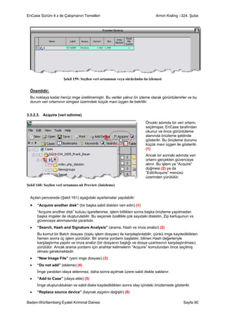 EnCase Sürüm 4.x ile Çalışmanın Temelleri                                      Armin Kisling –324. Şube




                      Şekil 159: Seçilen veri ortamının veya sürücünün ön izlemesi


  Önemlidir:
  Bu noktaya kadar henüz imge üretilmemiştir. Bu veriler yalnız ön izleme olarak görüntülenirler ve bu
  durum veri ortamının simgesi üzerindeki küçük mavi üçgen ile belirtilir.


3.3.2.3. Acquire (veri edinme)

                                                                         Önceki adımda bir veri ortamı
                                                                         seçilmişse, EnCase tarafından
                                                                         okunur ve önce görüntüleme
                                                                         alanında önizleme şeklinde
                                                                         gösterilir. Bu önizleme durumu
                                                                         küçük mavi üçgen ile gösterilir.
                                                                         (1)
                                                                         Ancak bir sonraki adımda veri
                                                                         ortamı gerçekten güvenceye
                                                                         alınır. Bu işlem ya “Acquire”
                                                                         düğmesi (2) ya da
                                                                         “Edit/Acquire” menüsü
                                                                         üzerinden yürütülür.

Şekil 160: Seçilen veri ortamına ait Preview (önizleme)


  Açılan pencerede (Şekil 161) aşağıdaki ayarlamalar yapılabilir:

  •   “Acquire another disk” (bir başka sabit diskten veri edin) (1)
      “Acquire another disk” kutusu işaretlenirse, işlem bittikten sonra başka önizleme yapılmadan
      başka imgeler de oluşturulabilir. Bu seçenek özellikle çok sayıdaki disketin, Zip kartuşunun vs.
      güvenceye alınmasında yararlıdır.
  •   “Search, Hash and Signature Analysis” (arama, Hash ve imza analizi) (2)
      Bu komut bir Batch dosyası (toplu işlem dosyası) ile karşılaştırılabilir, çünkü imge kaydedildikten
      hemen sonra üç işlem yürütülür: Bir arama yordamı başlatılır, bilinen Hash değerleriyle
      karşılaştırma yapılır ve imza analizi (bir dosyanın başlığı ve dosya uzantısının karşılaştırılması)
      yürütülür. Ancak arama yordamı için anahtar kelimelerin “Acquire” komutundan önce seçilmiş
      olması gerekmektedir.
  •   “New Image File” (yeni imge dosyası) (3)
  •   “Do not add” (ekleme) (4)
      İmge yaratılan olaya eklenmez, daha sonra açılmak üzere sabit diskte saklanır.
  •   “Add to Case” (olaya ekle) (5)
      İmge oluşturulduktan ve sabit diske kaydedildikten sonra olay içindeki önizlemede gösterilir.
  •   “Replace source device” (kaynak aygıtını değiştir) (6)

Baden-Württemberg Eyalet Kriminal Dairesi                                                       Sayfa 90
 