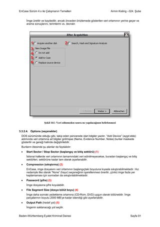 EnCase Sürüm 4.x ile Çalışmanın Temelleri                                   Armin Kisling –324. Şube


     İmge üretilir ve kaydedilir, ancak önceden önizlemede gösterilen veri ortamının yerine geçer ve
     arama sonuçlarını, terimlerini vs. devralır.




                    Şekil 161: Veri edinmeden sonra ne yapılacağının belirlenmesi


3.3.2.4. Options (seçenekler)
 DOS sürümünde olduğu gibi, takip eden pencerede idari bilgiler yazılır. “Add Device” (aygıt ekle)
 adımında veri ortamına ait bilgiler girilmişse (Name, Evidence Number, Notes) bunlar maskede
 gösterilir ve gereği halinde değiştirilebilir.
 Bunların ötesinde şu alanlar da faydalıdır:
 •   Start Sector / Stop Sector (başlangıç ve bitiş sektörü) (1)
     İstisnai hallerde veri ortamının tamamındaki veri edinilmeyecekse, buradan başlangıç ve bitiş
     sektörleri, sektörüne kadar tam olarak ayarlanabilir.
 •   Compression (sıkıştırma) (2)
     EnCase, imge dosyasını veri ortamının başlangıçtaki boyutuna kıyasla sıkıştırabilmektedir. Hız
     nedeniyle ilke olarak “None” (hayır) seçeneğinin işaretlenmesi önerilir, çünkü imge fazla yer
     kaplamaması için sonradan da sıkıştırılabilmektedir.
 •   Password (şifre) (3)
     İmge dosyasına şifre koyulabilir.
 •   File Segment Size (dosya bölüt boyu) (4)
     İmge daha sonraki yedekleme ortamına (CD-Rom, DVD) uygun olarak bölünebilir. İmge
     parçalarının boyutu 2000 MB’ye kadar istendiği gibi ayarlanabilir.
 •   Output Path (hedef yol) (5)
     İmgenin saklanacağı yol seçilir.


Baden-Württemberg Eyalet Kriminal Dairesi                                                    Sayfa 91
 