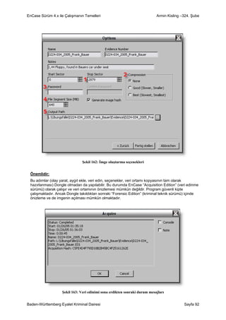 EnCase Sürüm 4.x ile Çalışmanın Temelleri                                  Armin Kisling –324. Şube




                               Şekil 162: İmge oluşturma seçenekleri


 Önemlidir:
 Bu adımlar (olay yarat, aygıt ekle, veri edin, seçenekler, veri ortamı kopyasının tam olarak
 hazırlanması) Dongle olmadan da yapılabilir. Bu durumda EnCase “Acquisition Edition” (veri edinme
 sürümü) olarak çalışır ve veri ortamının önizlemesi mümkün değildir. Program güvenli kipte
 çalışmaktadır. Ancak Dongle takıldıktan sonraki “Forensic Edition” (kriminal teknik sürümü) içinde
 önizleme ve de imgenin açılması mümkün olmaktadır.




                   Şekil 163: Veri edinimi sona erdikten sonraki durum mesajları


Baden-Württemberg Eyalet Kriminal Dairesi                                                 Sayfa 92
 