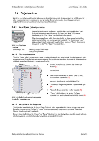 EnCase Sürüm 4.x ile Çalışmanın Temelleri                                        Armin Kisling –324. Şube


    3.4. Değerlendirme
  Zanlının veri ortamındaki veriler güvenceye alındıktan ve gerekli ön çalışmaları ile birlikte yeni bir
  olay yaratıldıktan sonra inceleyenin asıl işi başlar: Dava bakımından önem taşıyan verilerin
  değerlendirilmesi ve hazırlık soruşturmasına dahil edilmesi.


3.4.1. Yeni Case (olay) yaratma
                             Her değerlendirmenin başlangıcı yeni bir olay, yani gerekli olan “.cas”
                             EnCase dosyasının yaratılmasıdır. Bu işlem ya “New” düğmesine
                             basılarak ya da “File / New” menüsü üzerinden yapılır.
                             Olay bu dosya altında sabit diske kaydedilir ve daha sonra kaydedilen
                             gelişmelerle birlikte her zaman yeniden açılabilir (ya Explorer’da “.cas”
                             dosyası üzerine çift tıklayarak veya EnCase açıkken “Open” düğmesine
                             tıklayarak ya da “File / Open” menüsünden).
Şekil 164: Yeni olay
yaratma
  Bulunduğu yer:         Menü çubuğu / File / New
                         Araç çubuğu / New
3.4.1.1. Olay organizasyonu
  Yeni bir “Case” (olay) yaratılmadan önce inceleyicinin kendi veri ortamındaki dizinlerde gerekli olan
  organizasyonel önlemleri alması gerekmektedir. Bunun için deneyimlere dayanılarak değerlendirme
  diskinde aşağıdaki klasörlerin yaratılması önerilir.

                                                  •   Günlük numarası ve zanlının adı verilen bir
                                                      klasör (1)

                                                      onun içinde

                                                  •   Delil numarası verilen bir klasör (olay (Case)
                                                      bunun altına kaydedilir) (2)

                                                      ve onun altında yine aşağıdaki klasörler:

                                                  •   “Evidence”: İmge dosyalarının kaydedilmesi için
                                                      (3)

                                                  •   “Export”: Dışarı aktarılan veriler klasörü (4)

                                                  •   “Temp”: Görüntüleyici ile açılan EnCase
                                                      dosyalarının geçici olarak kaydedildiği klasör (5)
Şekil 165: Değerlendirme veri ortamında
örnek olay organizasyonu


3.4.1.2. Veri girme ve yol değiştirme
  Yeni bir olay yaratıldığında, ilk önce “Case Options” (olay seçenekleri)’ni içeren bir pencere açılır.
  Burada, aynı zamanda EnCase’in “.case” dosyasına vereceği olay adının yanı sıra “Examiner
  Name” (inceleyenin adı) yazılabilir.
  Bunun ötesinde EnCase’de “Export” ve “Temp” klasörlerinin standart yolları, eğer bir önceki adımda
  oluşturduysanız, kendi oluşturduğunuz yollara göre değiştirilmelidir.




Baden-Württemberg Eyalet Kriminal Dairesi                                                         Sayfa 93
 