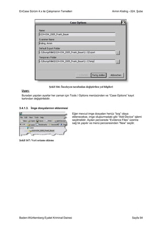 EnCase Sürüm 4.x ile Çalışmanın Temelleri                                        Armin Kisling –324. Şube




                        Şekil 166: İnceleyen tarafından değiştirilen yol bilgileri
  Uyarı:
  Buradan yapılan ayarlar her zaman için Tools / Options menüsünden ve “Case Options” kayıt
  kartından değiştirilebilir.


3.4.1.3. İmge dosyalarının eklenmesi

                                            Eğer mevcut imge dosyaları henüz “boş” olaya
                                            eklenecekse, imge oluşturmadaki gibi “Add Device” işlemi
                                            seçilmelidir. Açılan pencerede “Evidence Files” üzerine
                                            sağ tık yapılır ve menü penceresinden “New” seçilir.




Şekil 167: Veri ortamı ekleme




Baden-Württemberg Eyalet Kriminal Dairesi                                                       Sayfa 94
 