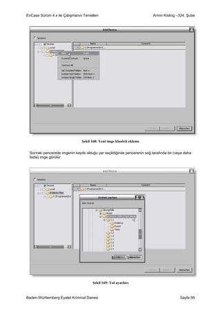 EnCase Sürüm 4.x ile Çalışmanın Temelleri                                  Armin Kisling –324. Şube




                                Şekil 168: Yeni imge klasörü ekleme


 Sonraki pencerede imgenin kayıtlı olduğu yer seçildiğinde pencerenin sağ tarafında bir (veya daha
 fazla) imge görülür.




                                      Şekil 169: Yol ayarları



Baden-Württemberg Eyalet Kriminal Dairesi                                                  Sayfa 95
 