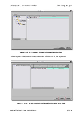 EnCase Sürüm 4.x ile Çalışmanın Temelleri                                      Armin Kisling –324. Şube




                Şekil 170: EnCase’e yüklenmek istenen veri ortamı kopyasının seçilmesi


 İstenen imge kutusuna işaret konularak işaretlendikten sonra bir iki tık ile yeni olaya eklenir.




          Şekil 171: “Weiter” (devam) düğmesine iki defa tıklandığında okuma işlemi başlar




Baden-Württemberg Eyalet Kriminal Dairesi                                                           Sayfa 96
 