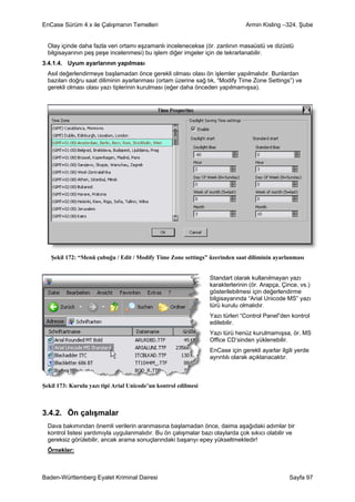 EnCase Sürüm 4.x ile Çalışmanın Temelleri                                      Armin Kisling –324. Şube


  Olay içinde daha fazla veri ortamı eşzamanlı incelenecekse (ör. zanlının masaüstü ve dizüstü
  bilgisayarının peş peşe incelenmesi) bu işlem diğer imgeler için de tekrarlanabilir.
3.4.1.4. Uyum ayarlarının yapılması
  Asıl değerlendirmeye başlamadan önce gerekli olması olası ön işlemler yapılmalıdır. Bunlardan
  bazıları doğru saat diliminin ayarlanması (ortam üzerine sağ tık, “Modify Time Zone Settings”) ve
  gerekli olması olası yazı tiplerinin kurulması (eğer daha önceden yapılmamışsa).




   Şekil 172: “Menü çubuğu / Edit / Modify Time Zone settings” üzerinden saat diliminin ayarlanması


                                                                 Standart olarak kullanılmayan yazı
                                                                 karakterlerinin (ör. Arapça, Çince, vs.)
                                                                 gösterilebilmesi için değerlendirme
                                                                 bilgisayarında “Arial Unicode MS” yazı
                                                                 türü kurulu olmalıdır.
                                                                 Yazı türleri “Control Panel”den kontrol
                                                                 edilebilir.
                                                                 Yazı türü henüz kurulmamışsa, ör. MS
                                                                 Office CD’sinden yüklenebilir.
                                                                 EnCase için gerekli ayarlar ilgili yerde
                                                                 ayrıntılı olarak açıklanacaktır.



Şekil 173: Kurulu yazı tipi Arial Unicode’un kontrol edilmesi



3.4.2. Ön çalışmalar
  Dava bakımından önemli verilerin aranmasına başlamadan önce, daima aşağıdaki adımlar bir
  kontrol listesi yardımıyla uygulanmalıdır. Bu ön çalışmalar bazı olaylarda çok sıkıcı olabilir ve
  gereksiz görülebilir, ancak arama sonuçlarındaki başarıyı epey yükseltmektedir!
  Örnekler:



Baden-Württemberg Eyalet Kriminal Dairesi                                                        Sayfa 97
 