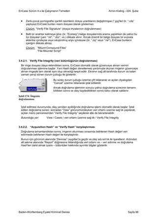 EnCase Sürüm 4.x ile Çalışmanın Temelleri                                         Armin Kisling –324. Şube


 •    Zanlı çocuk pornografisi içerikli resimlerin dosya uzantılarını değiştirmişse (“.jpg”leri ör. “.cds”
      yaptıysa) EnCase bunları resim dosyası olarak göstermez.
      Çözüm: “Verify File Signature” (dosya imzalarının doğrulanması)

 •    Belli bir anahtar kelimeye göre (ör. “Ecstasy”) belge dosyalarında arama yapılırken de yalnız bu
      tür dosyalar (yani “.txt”, “.doc”, vs.) dikkate alınır. Ancak önemli bir belge dosyası bir e-posta
      eklentisi içindeyse veya sıkıştırılmış arşiv içindeyse (ör. “.zip” veya “.rar”), EnCase bunların
      içeriğini dikkate almaz.
      Çözüm: “Mount Compound Files”
             “File Mounter Script”


3.4.2.1. Verify File Integrity (veri bütünlüğünün doğrulanması)
  Bir imge dosyası olaya eklendikten sonra, EnCase otomatik olarak güvenceye alınan verinin
  doğrulanması işlemine başlar. Yani Hash değeri denetlemesi yardımıyla okunan imgenin güvenceye
  alınan imgeyle tam olarak aynı olup olmadığı tespit edilir. Ekranın sağ alt tarafında durum ve kalan
  zaman yanıp sönen durum çubuğu ile gösterilir.

                               Bu süreç durum çubuğu üzerine çift tıklanarak ve açılan diyalogdan
                               “Cancel” üzerine tıklanarak iptal edilebilir.
                               Ancak doğrulama işleminin sonucu yalnız doğrulama sürecinin tamamı
                               bittikten sonra ve olay kaydedildikten sonra kalıcı olarak saklanır.

Şekil 174: İmgenin
doğrulanması

  İptal edilmesi durumunda, olay yeniden açıldığında doğrulama işlemi otomatik olarak başlar. İptal
  edilen doğrulama süreci, sonradan “View” görünümündeyken veri ortamı üzerine sağ tık yapılarak,
  açılan menü penceresinden “Verify File Integrity” seçilerek elle de tekrarlanabilir.
  Bulunduğu yer:         View / Cases / veri ortamı üzerine sağ tık / Verify File Integrity


3.4.2.2. “Acquisition Hash” ve “Verify Hash” karşılaştırması
  Doğrulama tamamlandıktan sonra, imgenin okunması sırasında belirlenen Hash değeri veri
  edinmede belirlenen Hash değeri ile karşılaştırılır.
  Bunun için görünüm alanında “Devices” (aygıtlar)’a geçilir ve olay adı sol tık ile işaretlenir. Ardından
  alt sekme alanında “Report” düğmesine tıklandığında veri ortamı ve – veri edinme ve doğrulama
  Hash'leri dahil olmak üzere – bölüntüler hakkında ayrıntılı bilgiler gösterilir.




Baden-Württemberg Eyalet Kriminal Dairesi                                                           Sayfa 98
 