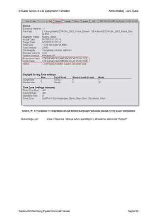 EnCase Sürüm 4.x ile Çalışmanın Temelleri                                   Armin Kisling –324. Şube




  Şekil 175: Veri edinme ve doğrulama Hash’lerinin karşılaştırılmasına olanak veren rapor görünümü


 Bulunduğu yer:        View / Devices / dosya adını işaretleyin / alt sekme alanında “Report”




Baden-Württemberg Eyalet Kriminal Dairesi                                                       Sayfa 99
 