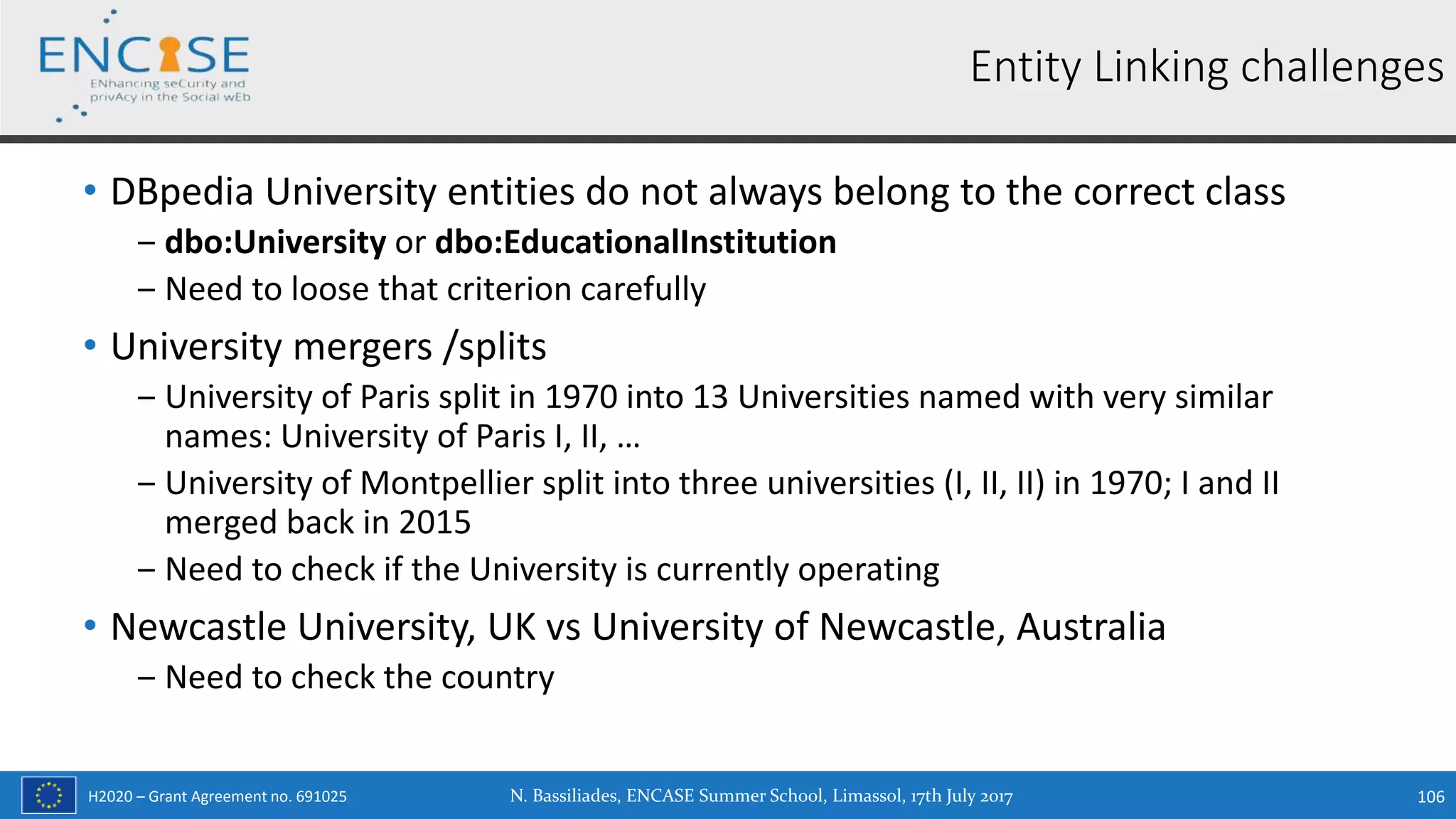 H2020 – Grant Agreement no. 691025
• DBpedia University entities do not always belong to the correct class
‒ dbo:University or dbo:EducationalInstitution
‒ Need to loose that criterion carefully
• University mergers /splits
‒ University of Paris split in 1970 into 13 Universities named with very similar
names: University of Paris I, II, …
‒ University of Montpellier split into three universities (I, II, II) in 1970; I and II
merged back in 2015
‒ Need to check if the University is currently operating
• Newcastle University, UK vs University of Newcastle, Australia
‒ Need to check the country
N. Bassiliades, ENCASE Summer School, Limassol, 17th July 2017 106
Entity Linking challenges
 