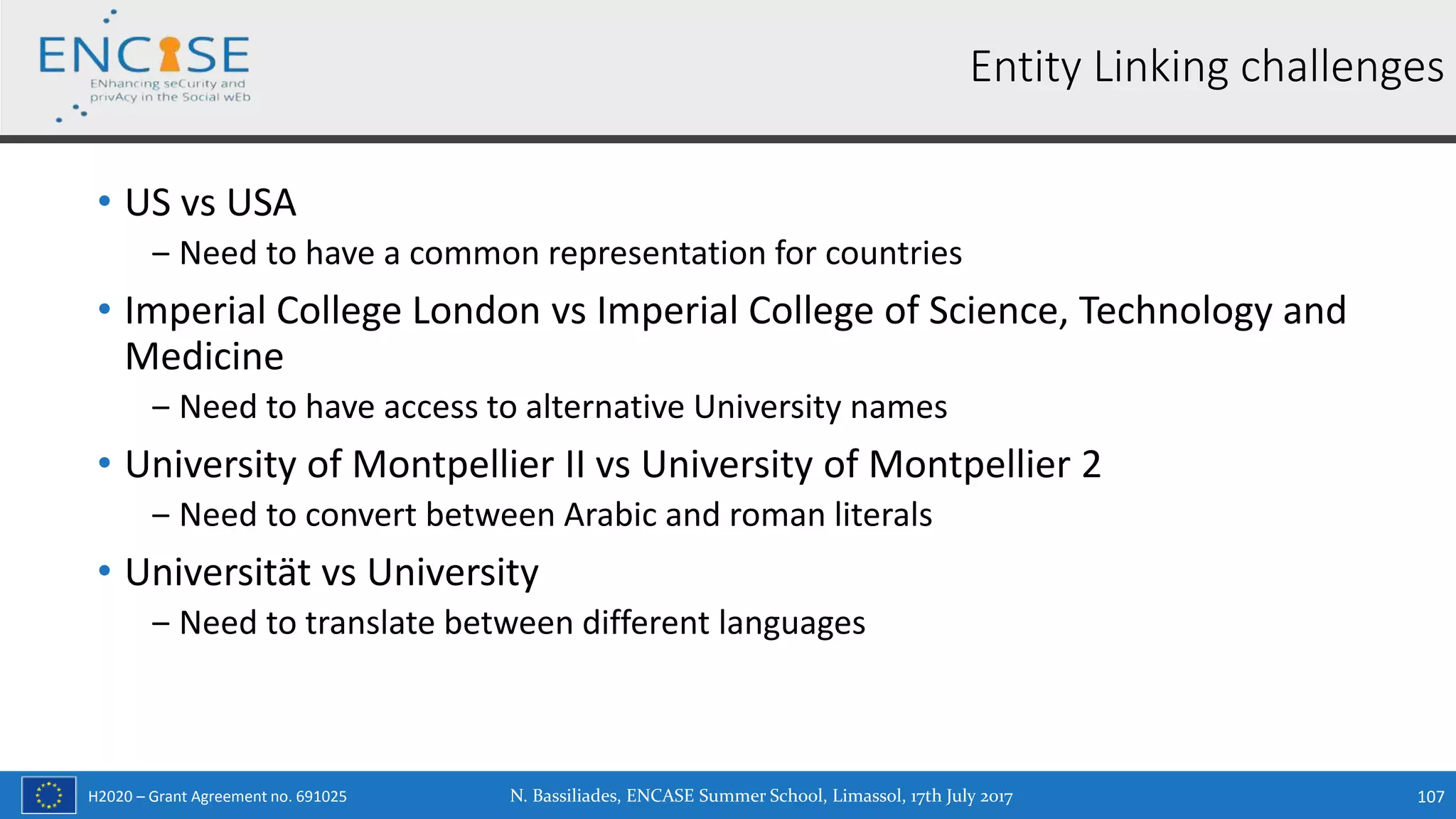 H2020 – Grant Agreement no. 691025
• US vs USA
‒ Need to have a common representation for countries
• Imperial College London vs Imperial College of Science, Technology and
Medicine
‒ Need to have access to alternative University names
• University of Montpellier II vs University of Montpellier 2
‒ Need to convert between Arabic and roman literals
• Universität vs University
‒ Need to translate between different languages
N. Bassiliades, ENCASE Summer School, Limassol, 17th July 2017 107
Entity Linking challenges
 