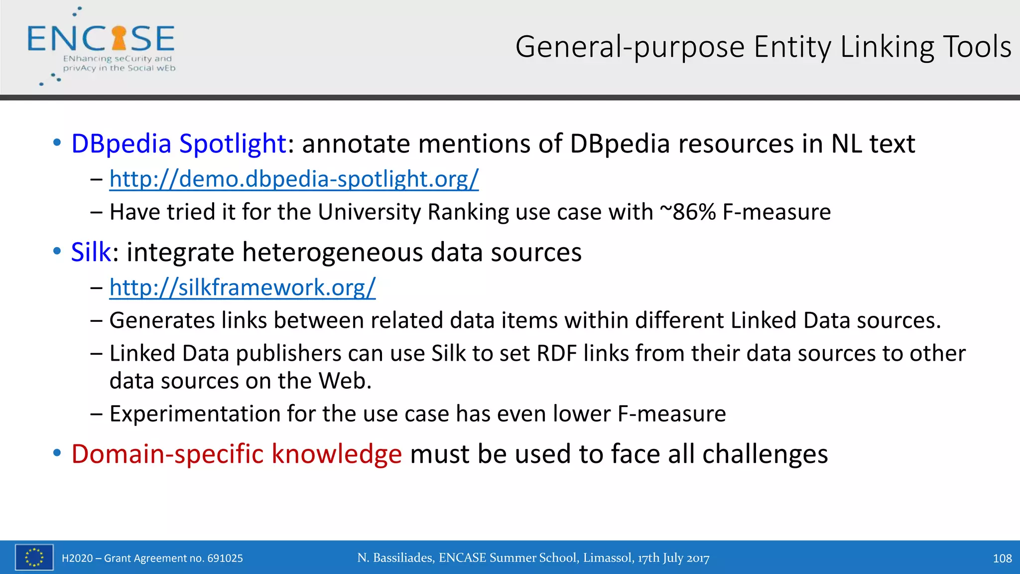H2020 – Grant Agreement no. 691025
• DBpedia Spotlight: annotate mentions of DBpedia resources in NL text
‒ http://demo.dbpedia-spotlight.org/
‒ Have tried it for the University Ranking use case with ~86% F-measure
• Silk: integrate heterogeneous data sources
‒ http://silkframework.org/
‒ Generates links between related data items within different Linked Data sources.
‒ Linked Data publishers can use Silk to set RDF links from their data sources to other
data sources on the Web.
‒ Experimentation for the use case has even lower F-measure
• Domain-specific knowledge must be used to face all challenges
N. Bassiliades, ENCASE Summer School, Limassol, 17th July 2017 108
General-purpose Entity Linking Tools
 
