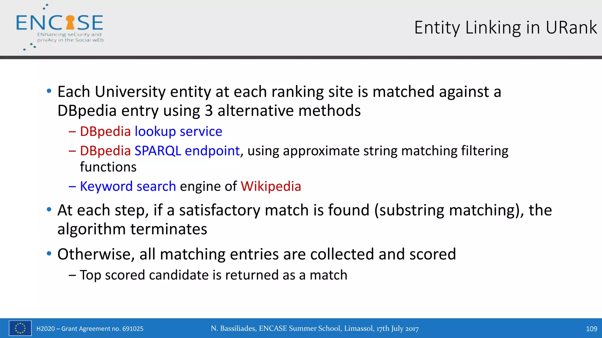 H2020 – Grant Agreement no. 691025
• Each University entity at each ranking site is matched against a
DBpedia entry using 3 alternative methods
‒ DBpedia lookup service
‒ DBpedia SPARQL endpoint, using approximate string matching filtering
functions
‒ Keyword search engine of Wikipedia
• At each step, if a satisfactory match is found (substring matching), the
algorithm terminates
• Otherwise, all matching entries are collected and scored
‒ Top scored candidate is returned as a match
N. Bassiliades, ENCASE Summer School, Limassol, 17th July 2017 109
Entity Linking in URank
 