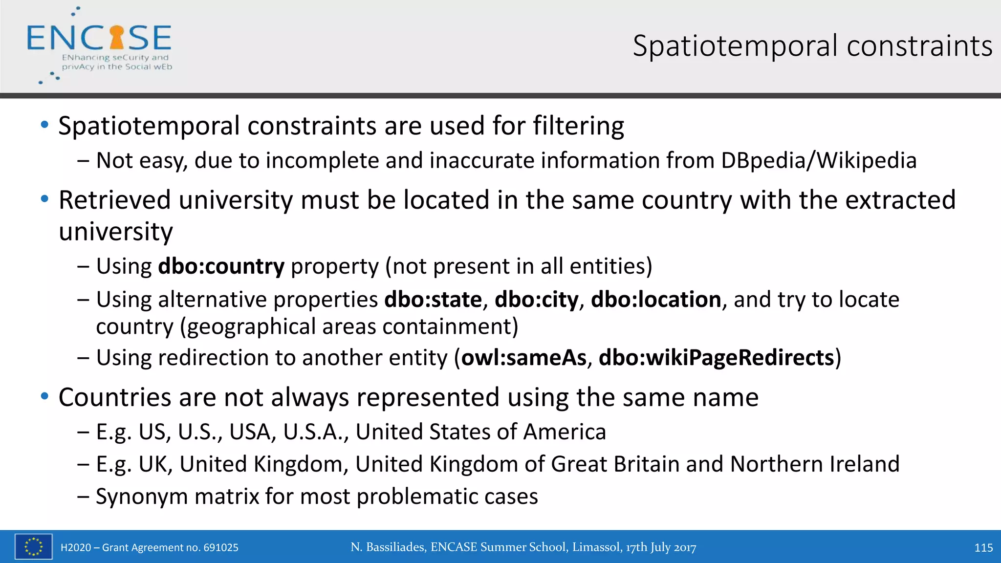 H2020 – Grant Agreement no. 691025
• Spatiotemporal constraints are used for filtering
‒ Not easy, due to incomplete and inaccurate information from DBpedia/Wikipedia
• Retrieved university must be located in the same country with the extracted
university
‒ Using dbo:country property (not present in all entities)
‒ Using alternative properties dbo:state, dbo:city, dbo:location, and try to locate
country (geographical areas containment)
‒ Using redirection to another entity (owl:sameAs, dbo:wikiPageRedirects)
• Countries are not always represented using the same name
‒ E.g. US, U.S., USA, U.S.A., United States of America
‒ E.g. UK, United Kingdom, United Kingdom of Great Britain and Northern Ireland
‒ Synonym matrix for most problematic cases
N. Bassiliades, ENCASE Summer School, Limassol, 17th July 2017 115
Spatiotemporal constraints
 