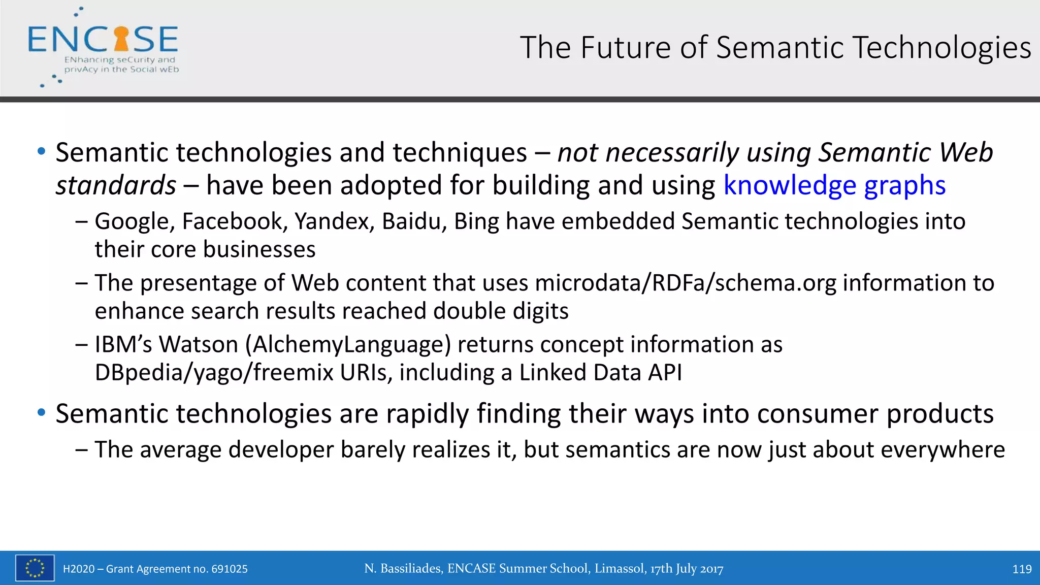 H2020 – Grant Agreement no. 691025
• Semantic technologies and techniques – not necessarily using Semantic Web
standards – have been adopted for building and using knowledge graphs
‒ Google, Facebook, Yandex, Baidu, Bing have embedded Semantic technologies into
their core businesses
‒ The presentage of Web content that uses microdata/RDFa/schema.org information to
enhance search results reached double digits
‒ IBM’s Watson (AlchemyLanguage) returns concept information as
DBpedia/yago/freemix URIs, including a Linked Data API
• Semantic technologies are rapidly finding their ways into consumer products
‒ The average developer barely realizes it, but semantics are now just about everywhere
N. Bassiliades, ENCASE Summer School, Limassol, 17th July 2017 119
The Future of Semantic Technologies
 