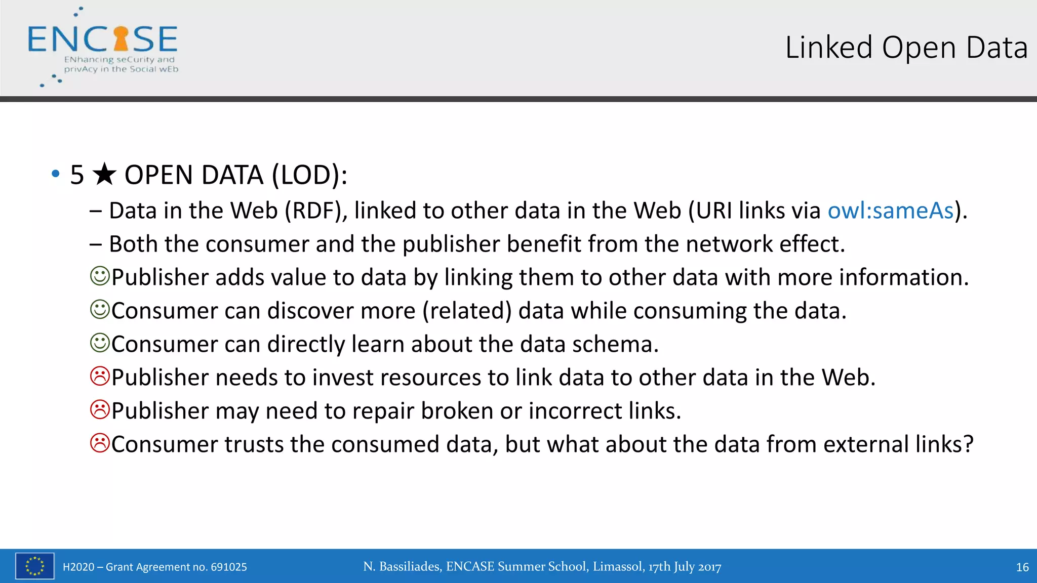 H2020 – Grant Agreement no. 691025
• 5 ★ OPEN DATA (LOD):
‒ Data in the Web (RDF), linked to other data in the Web (URI links via owl:sameAs).
‒ Both the consumer and the publisher benefit from the network effect.
Publisher adds value to data by linking them to other data with more information.
Consumer can discover more (related) data while consuming the data.
Consumer can directly learn about the data schema.
Publisher needs to invest resources to link data to other data in the Web.
Publisher may need to repair broken or incorrect links.
Consumer trusts the consumed data, but what about the data from external links?
N. Bassiliades, ENCASE Summer School, Limassol, 17th July 2017 16
Linked Open Data
 
