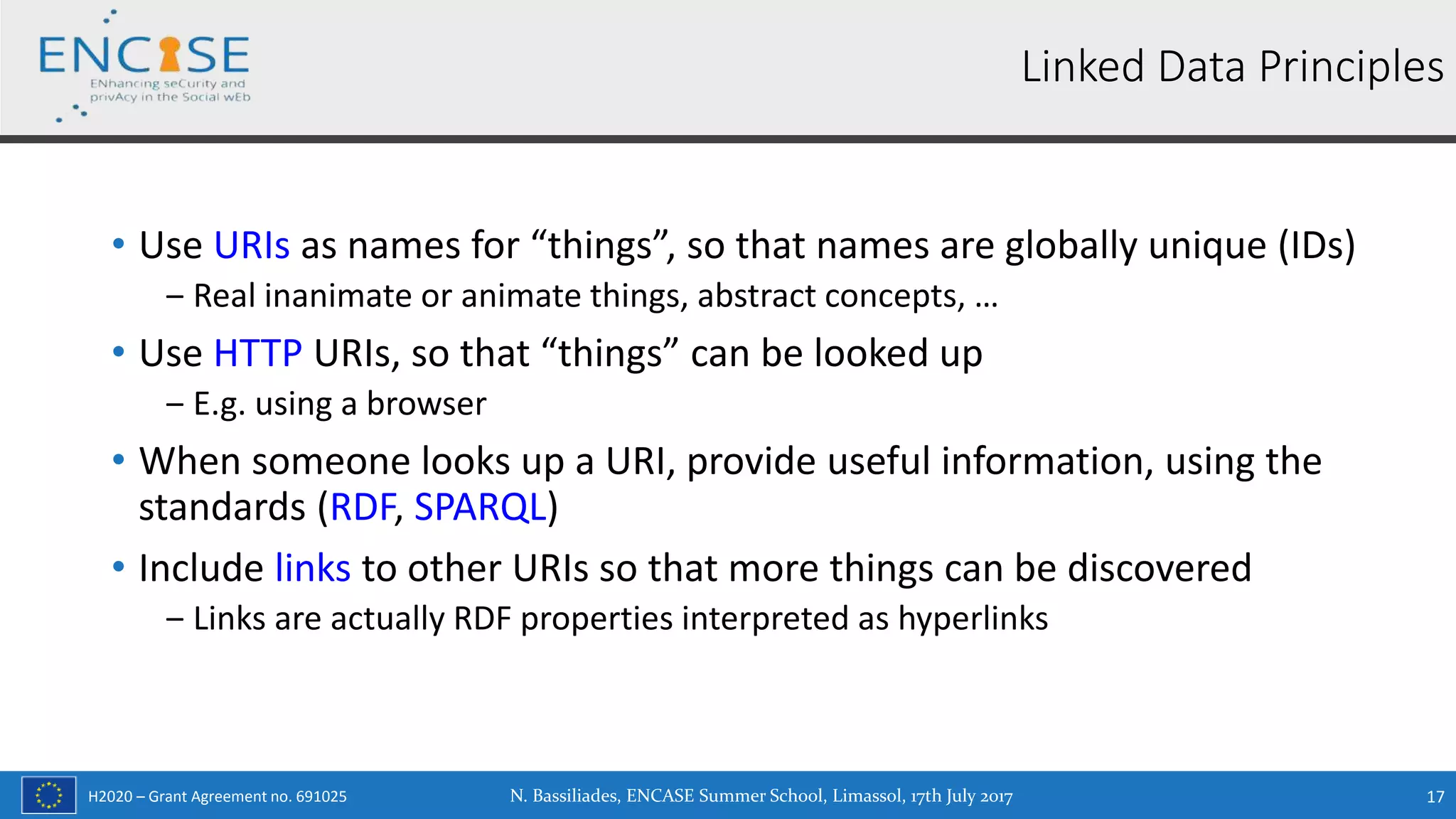H2020 – Grant Agreement no. 691025
• Use URIs as names for “things”, so that names are globally unique (IDs)
‒ Real inanimate or animate things, abstract concepts, …
• Use HTTP URIs, so that “things” can be looked up
‒ E.g. using a browser
• When someone looks up a URI, provide useful information, using the
standards (RDF, SPARQL)
• Include links to other URIs so that more things can be discovered
‒ Links are actually RDF properties interpreted as hyperlinks
N. Bassiliades, ENCASE Summer School, Limassol, 17th July 2017 17
Linked Data Principles
 
