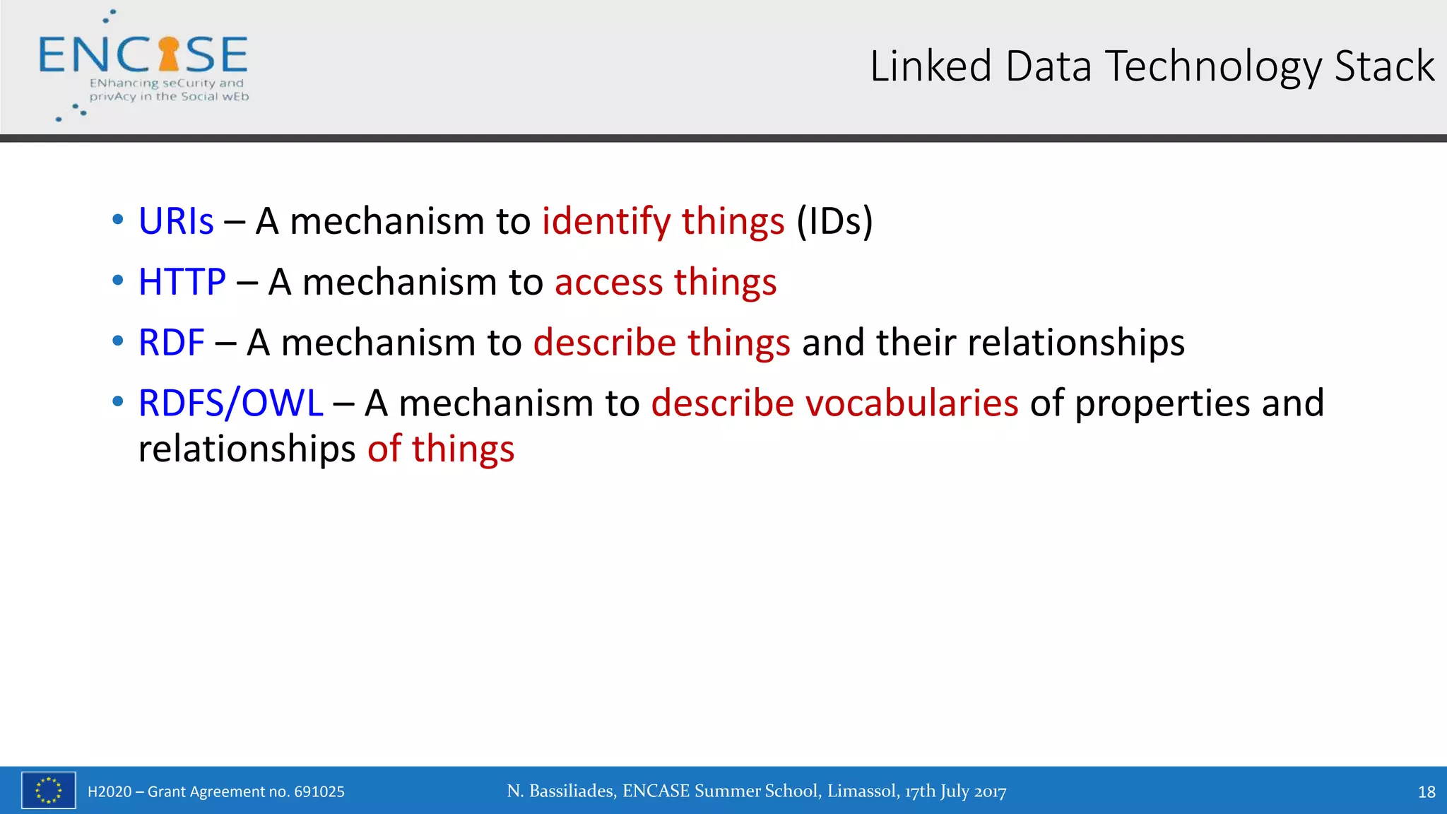 H2020 – Grant Agreement no. 691025
• URIs – A mechanism to identify things (IDs)
• HTTP – A mechanism to access things
• RDF – A mechanism to describe things and their relationships
• RDFS/OWL – A mechanism to describe vocabularies of properties and
relationships of things
N. Bassiliades, ENCASE Summer School, Limassol, 17th July 2017 18
Linked Data Technology Stack
 