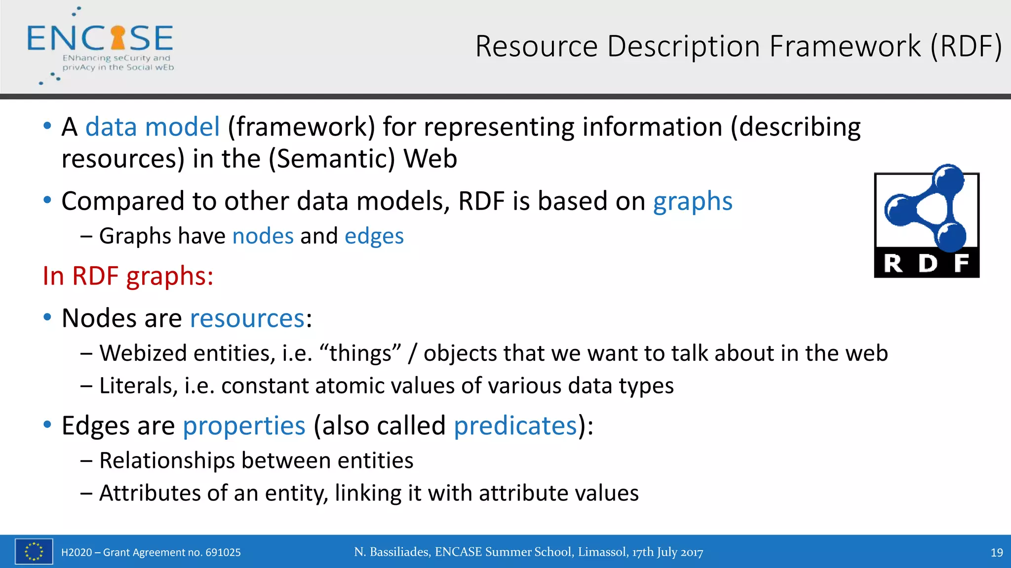H2020 – Grant Agreement no. 691025
• A data model (framework) for representing information (describing
resources) in the (Semantic) Web
• Compared to other data models, RDF is based on graphs
‒ Graphs have nodes and edges
In RDF graphs:
• Nodes are resources:
‒ Webized entities, i.e. “things” / objects that we want to talk about in the web
‒ Literals, i.e. constant atomic values of various data types
• Edges are properties (also called predicates):
‒ Relationships between entities
‒ Attributes of an entity, linking it with attribute values
N. Bassiliades, ENCASE Summer School, Limassol, 17th July 2017 19
Resource Description Framework (RDF)
 