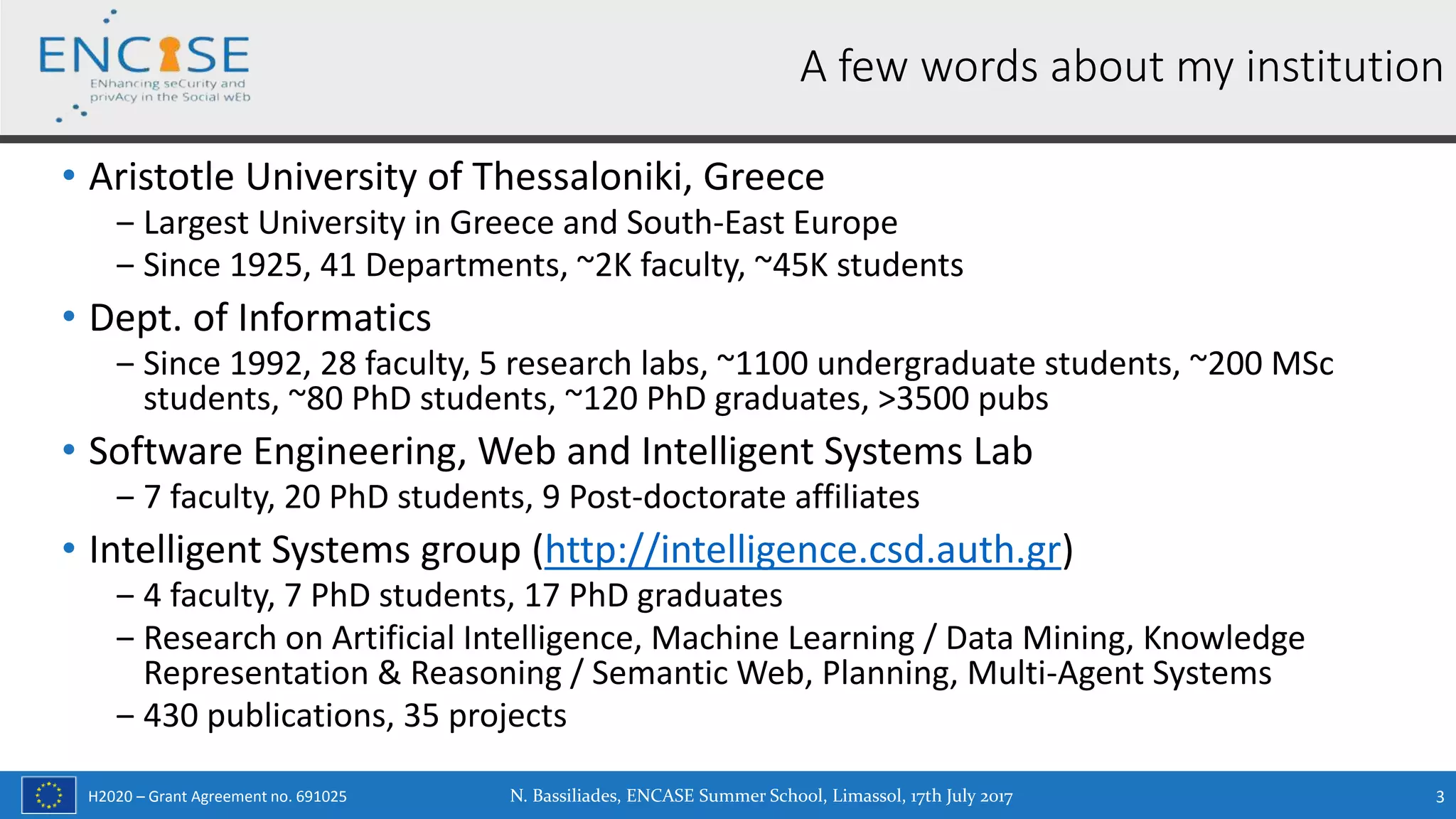 H2020 – Grant Agreement no. 691025
• Aristotle University of Thessaloniki, Greece
‒ Largest University in Greece and South-East Europe
‒ Since 1925, 41 Departments, ~2K faculty, ~45K students
• Dept. of Informatics
‒ Since 1992, 28 faculty, 5 research labs, ~1100 undergraduate students, ~200 MSc
students, ~80 PhD students, ~120 PhD graduates, >3500 pubs
• Software Engineering, Web and Intelligent Systems Lab
‒ 7 faculty, 20 PhD students, 9 Post-doctorate affiliates
• Intelligent Systems group (http://intelligence.csd.auth.gr)
‒ 4 faculty, 7 PhD students, 17 PhD graduates
‒ Research on Artificial Intelligence, Machine Learning / Data Mining, Knowledge
Representation & Reasoning / Semantic Web, Planning, Multi-Agent Systems
‒ 430 publications, 35 projects
N. Bassiliades, ENCASE Summer School, Limassol, 17th July 2017 3
A few words about my institution
 