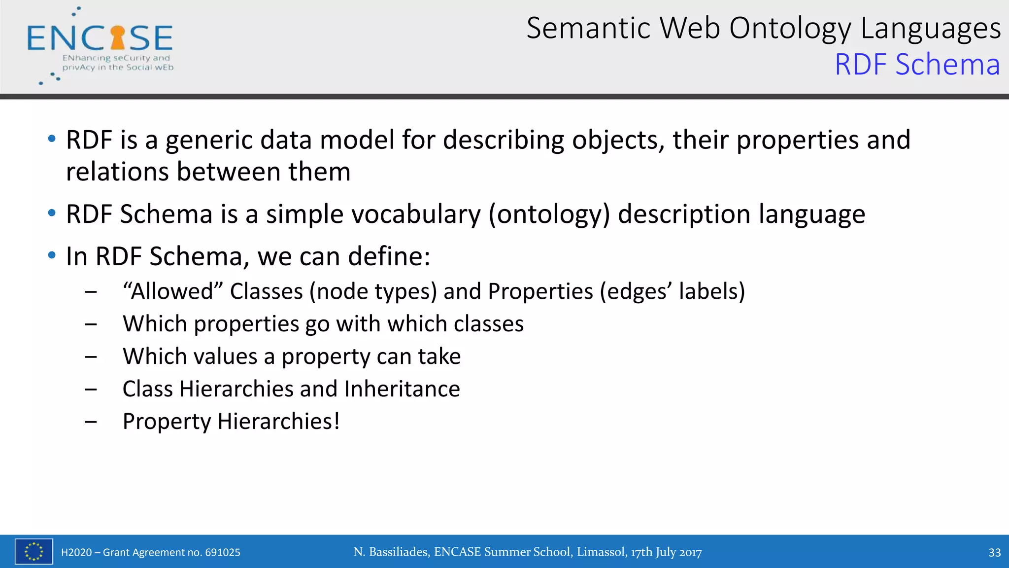 H2020 – Grant Agreement no. 691025
• RDF is a generic data model for describing objects, their properties and
relations between them
• RDF Schema is a simple vocabulary (ontology) description language
• In RDF Schema, we can define:
‒ “Allowed” Classes (node types) and Properties (edges’ labels)
‒ Which properties go with which classes
‒ Which values a property can take
‒ Class Hierarchies and Inheritance
‒ Property Hierarchies!
N. Bassiliades, ENCASE Summer School, Limassol, 17th July 2017 33
Semantic Web Ontology Languages
RDF Schema
 