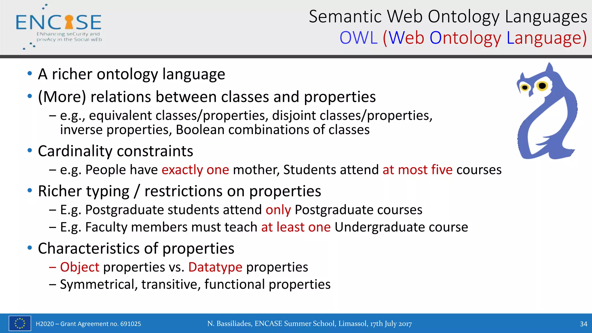 H2020 – Grant Agreement no. 691025
• A richer ontology language
• (More) relations between classes and properties
‒ e.g., equivalent classes/properties, disjoint classes/properties,
inverse properties, Boolean combinations of classes
• Cardinality constraints
‒ e.g. People have exactly one mother, Students attend at most five courses
• Richer typing / restrictions on properties
‒ E.g. Postgraduate students attend only Postgraduate courses
‒ E.g. Faculty members must teach at least one Undergraduate course
• Characteristics of properties
‒ Object properties vs. Datatype properties
‒ Symmetrical, transitive, functional properties
N. Bassiliades, ENCASE Summer School, Limassol, 17th July 2017 34
Semantic Web Ontology Languages
OWL (Web Ontology Language)
 