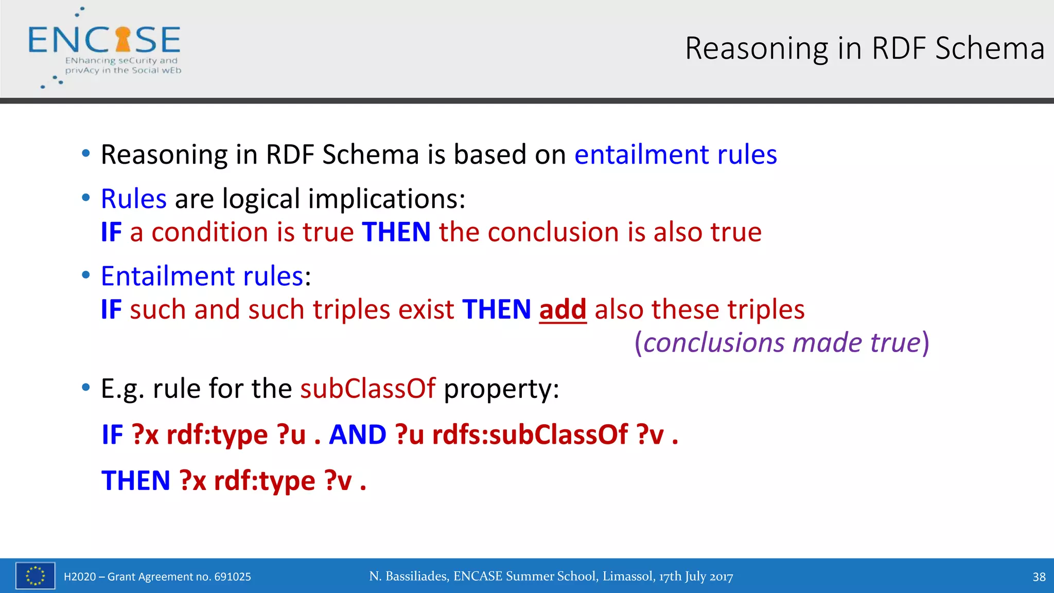 H2020 – Grant Agreement no. 691025
• Reasoning in RDF Schema is based on entailment rules
• Rules are logical implications:
IF a condition is true THEN the conclusion is also true
• Entailment rules:
IF such and such triples exist THEN add also these triples
(conclusions made true)
• E.g. rule for the subClassOf property:
IF ?x rdf:type ?u . AND ?u rdfs:subClassOf ?v .
THEN ?x rdf:type ?v .
N. Bassiliades, ENCASE Summer School, Limassol, 17th July 2017 38
Reasoning in RDF Schema
 