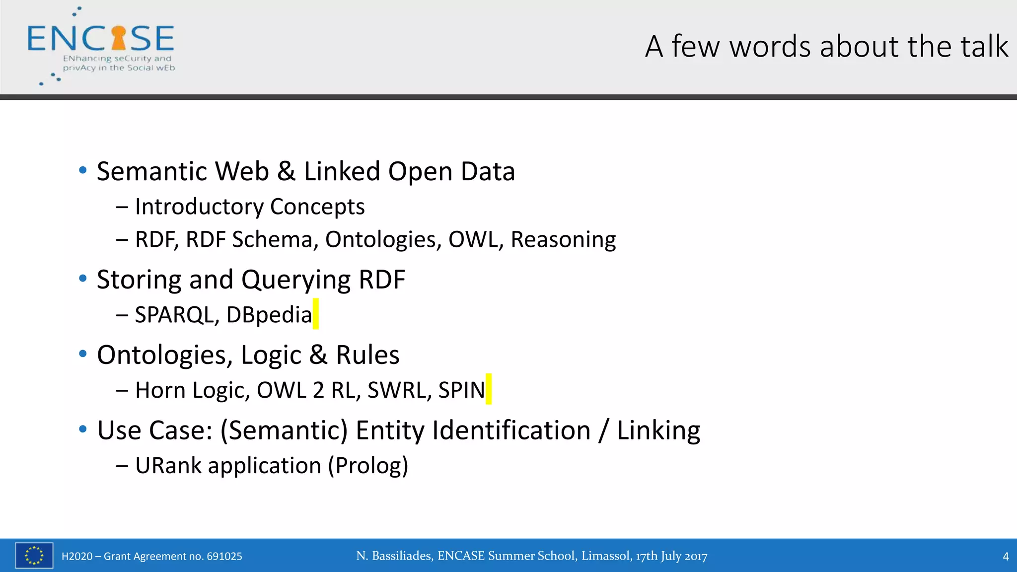 H2020 – Grant Agreement no. 691025
• Semantic Web & Linked Open Data
‒ Introductory Concepts
‒ RDF, RDF Schema, Ontologies, OWL, Reasoning
• Storing and Querying RDF
‒ SPARQL, DBpedia
• Ontologies, Logic & Rules
‒ Horn Logic, OWL 2 RL, SWRL, SPIN
• Use Case: (Semantic) Entity Identification / Linking
‒ URank application (Prolog)
N. Bassiliades, ENCASE Summer School, Limassol, 17th July 2017 4
A few words about the talk
 