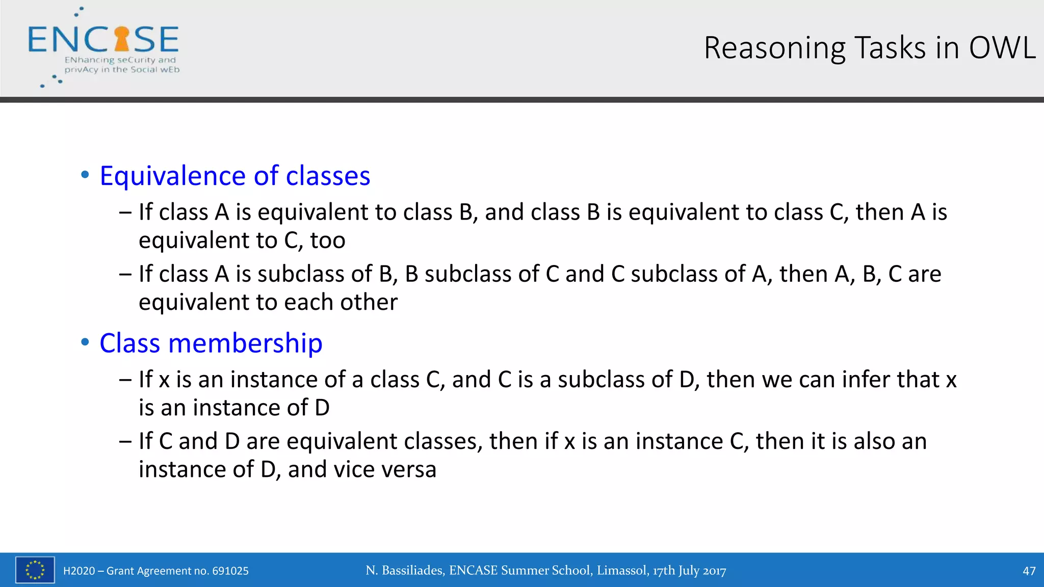 H2020 – Grant Agreement no. 691025
• Equivalence of classes
‒ If class A is equivalent to class B, and class B is equivalent to class C, then A is
equivalent to C, too
‒ If class A is subclass of B, B subclass of C and C subclass of A, then A, B, C are
equivalent to each other
• Class membership
‒ If x is an instance of a class C, and C is a subclass of D, then we can infer that x
is an instance of D
‒ If C and D are equivalent classes, then if x is an instance C, then it is also an
instance of D, and vice versa
Reasoning Tasks in OWL
N. Bassiliades, ENCASE Summer School, Limassol, 17th July 2017 47
 