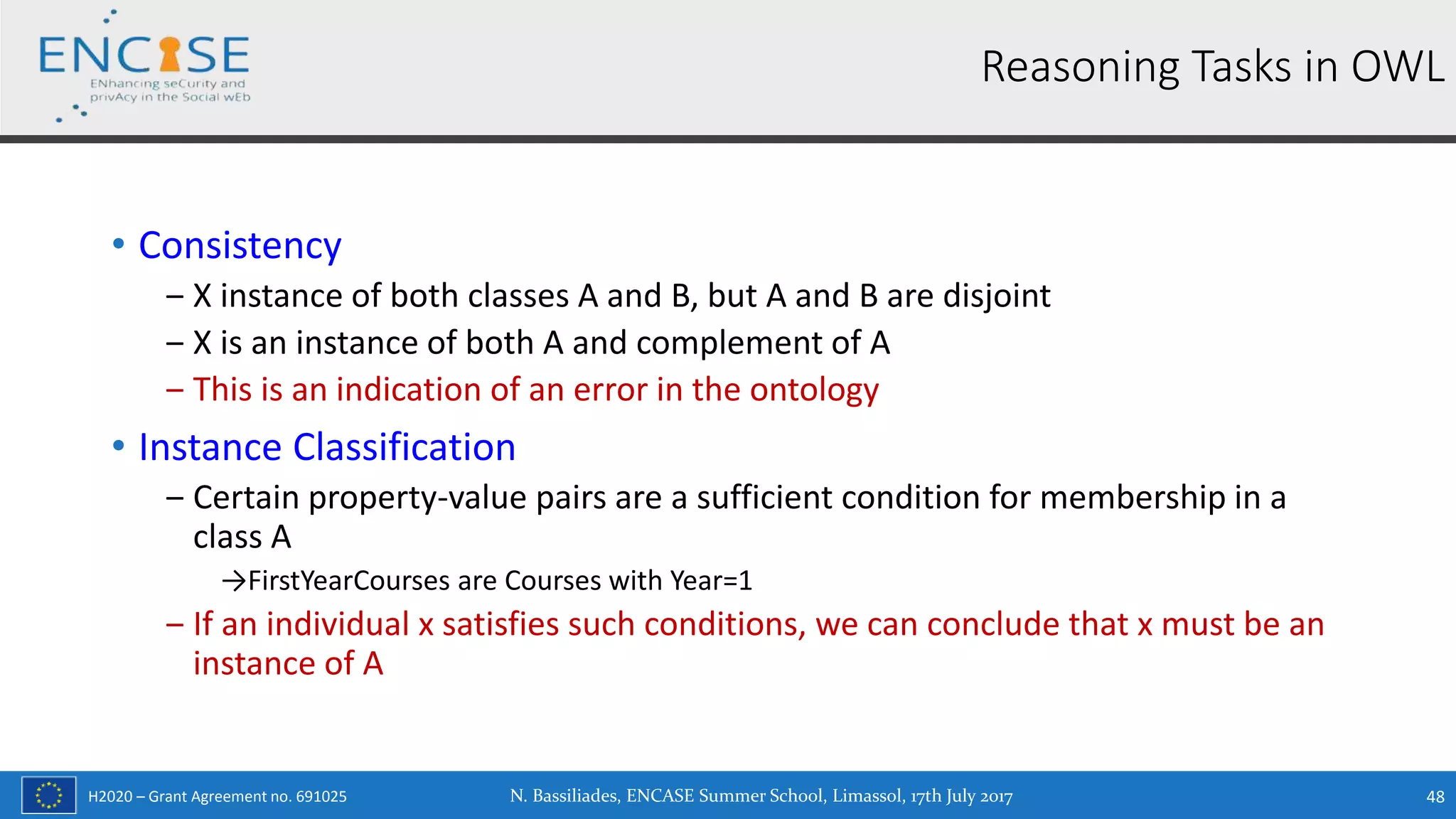 H2020 – Grant Agreement no. 691025
• Consistency
‒ X instance of both classes A and B, but A and B are disjoint
‒ X is an instance of both A and complement of A
‒ This is an indication of an error in the ontology
• Instance Classification
‒ Certain property-value pairs are a sufficient condition for membership in a
class A
→FirstYearCourses are Courses with Year=1
‒ If an individual x satisfies such conditions, we can conclude that x must be an
instance of A
Reasoning Tasks in OWL
N. Bassiliades, ENCASE Summer School, Limassol, 17th July 2017 48
 
