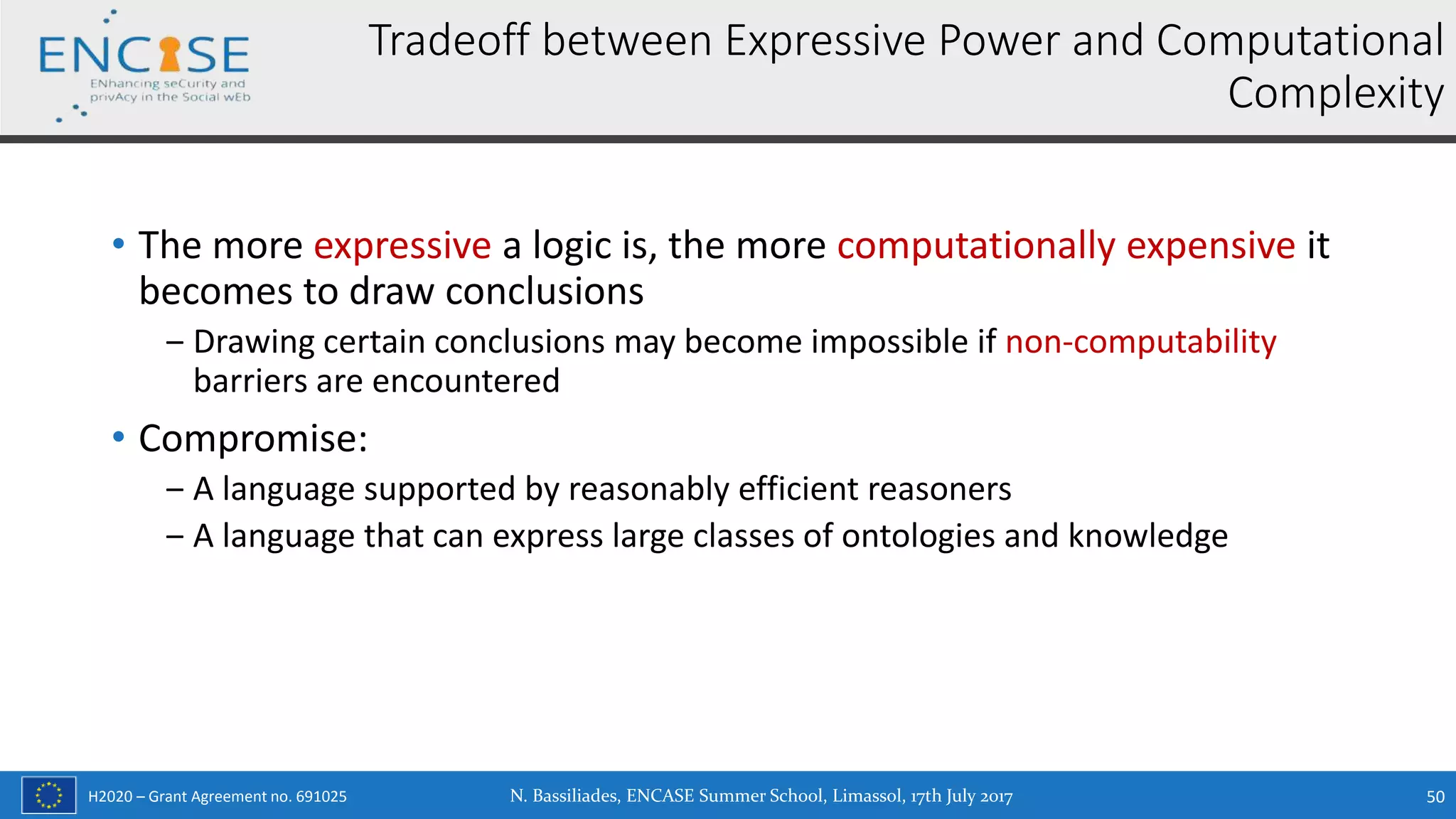 H2020 – Grant Agreement no. 691025
• The more expressive a logic is, the more computationally expensive it
becomes to draw conclusions
‒ Drawing certain conclusions may become impossible if non-computability
barriers are encountered
• Compromise:
‒ A language supported by reasonably efficient reasoners
‒ A language that can express large classes of ontologies and knowledge
Tradeoff between Expressive Power and Computational
Complexity
N. Bassiliades, ENCASE Summer School, Limassol, 17th July 2017 50
 