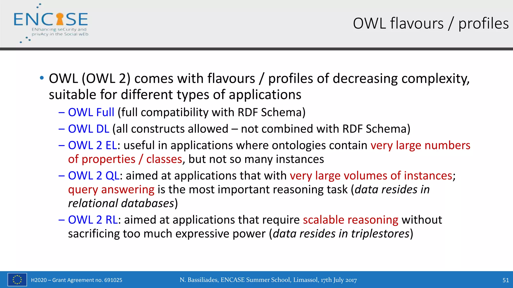 H2020 – Grant Agreement no. 691025
• OWL (OWL 2) comes with flavours / profiles of decreasing complexity,
suitable for different types of applications
‒ OWL Full (full compatibility with RDF Schema)
‒ OWL DL (all constructs allowed – not combined with RDF Schema)
‒ OWL 2 EL: useful in applications where ontologies contain very large numbers
of properties / classes, but not so many instances
‒ OWL 2 QL: aimed at applications that with very large volumes of instances;
query answering is the most important reasoning task (data resides in
relational databases)
‒ OWL 2 RL: aimed at applications that require scalable reasoning without
sacrificing too much expressive power (data resides in triplestores)
OWL flavours / profiles
N. Bassiliades, ENCASE Summer School, Limassol, 17th July 2017 51
 