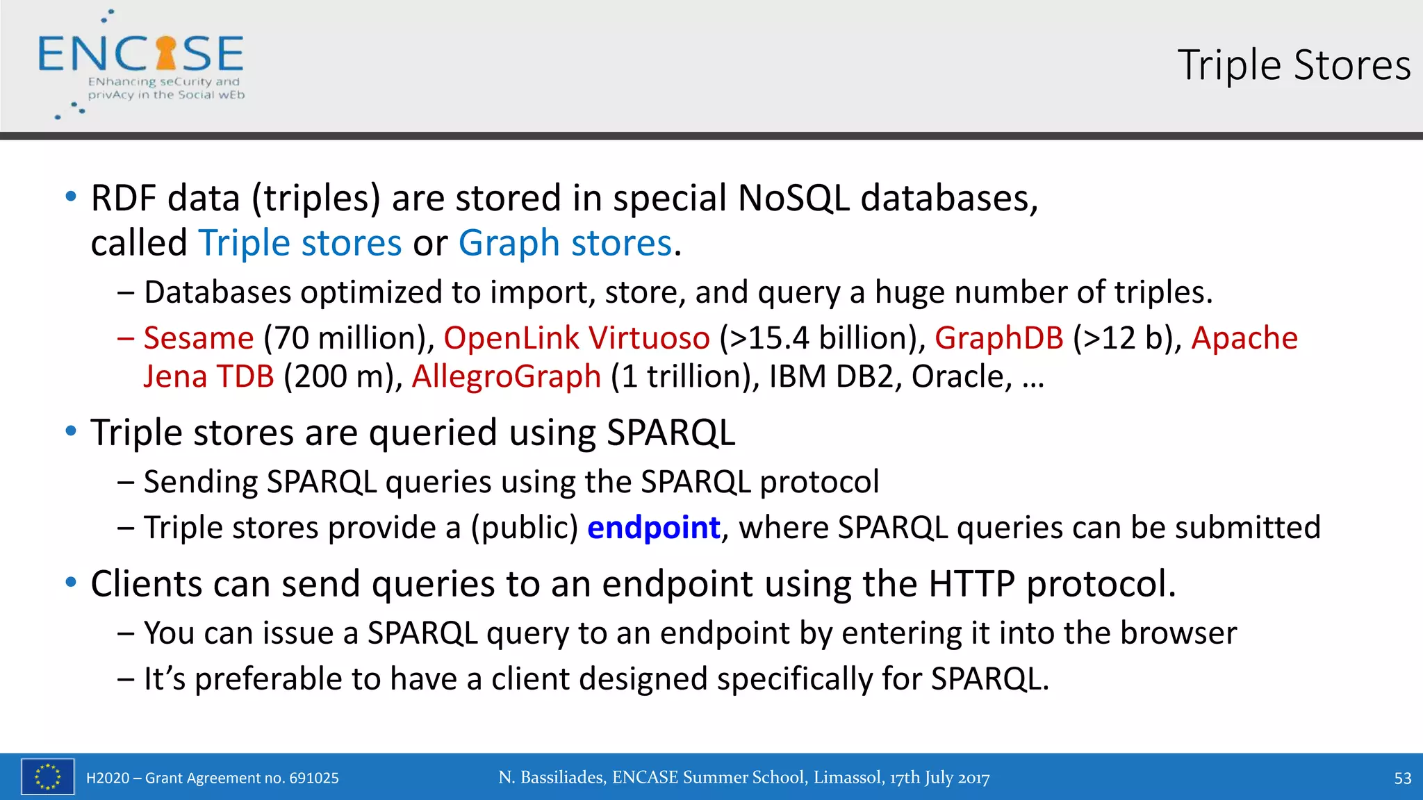 H2020 – Grant Agreement no. 691025
• RDF data (triples) are stored in special NoSQL databases,
called Triple stores or Graph stores.
‒ Databases optimized to import, store, and query a huge number of triples.
‒ Sesame (70 million), OpenLink Virtuoso (>15.4 billion), GraphDB (>12 b), Apache
Jena TDB (200 m), AllegroGraph (1 trillion), IBM DB2, Oracle, …
• Triple stores are queried using SPARQL
‒ Sending SPARQL queries using the SPARQL protocol
‒ Triple stores provide a (public) endpoint, where SPARQL queries can be submitted
• Clients can send queries to an endpoint using the HTTP protocol.
‒ You can issue a SPARQL query to an endpoint by entering it into the browser
‒ It’s preferable to have a client designed specifically for SPARQL.
N. Bassiliades, ENCASE Summer School, Limassol, 17th July 2017 53
Triple Stores
 