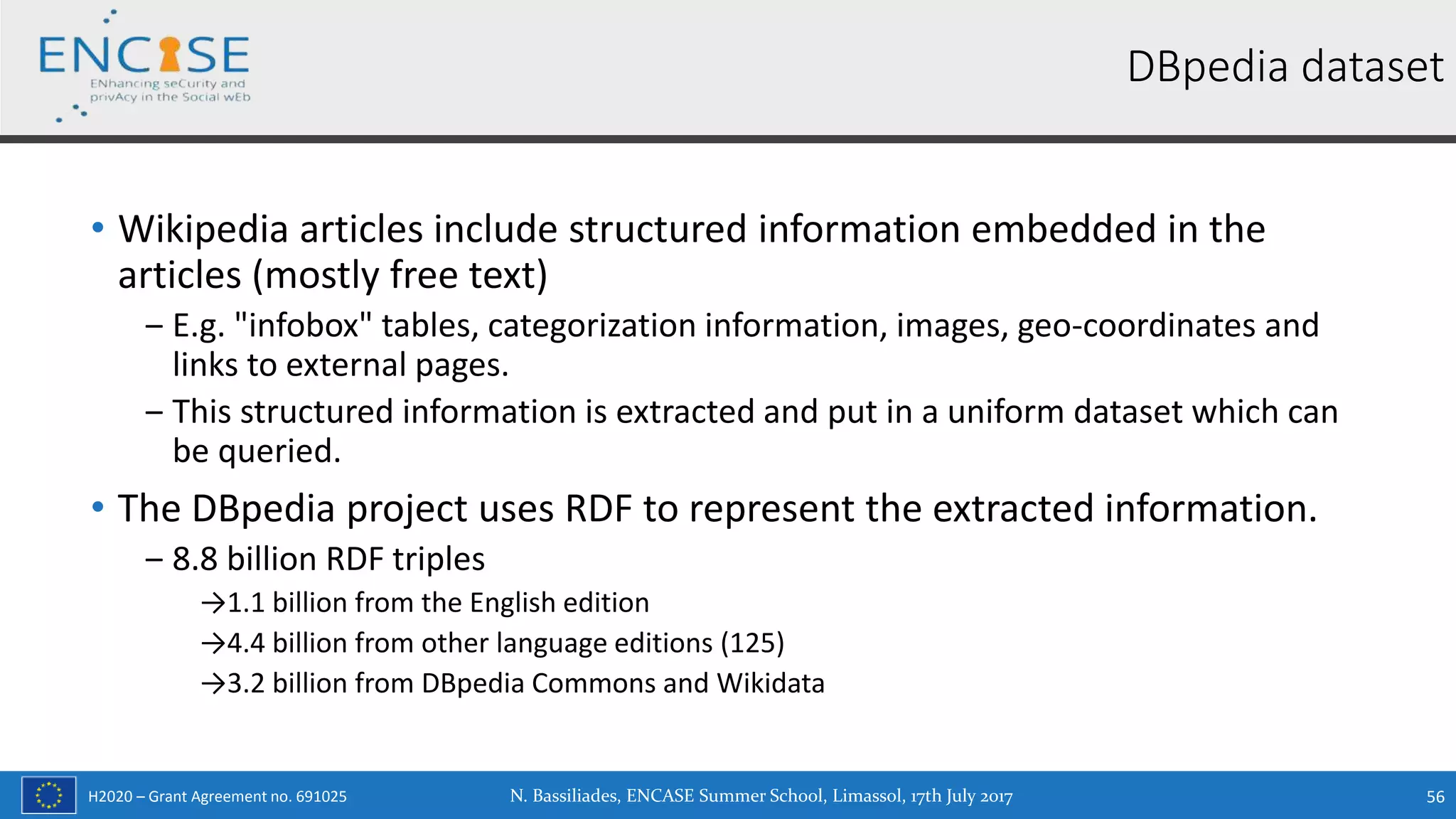 H2020 – Grant Agreement no. 691025
• Wikipedia articles include structured information embedded in the
articles (mostly free text)
‒ E.g. "infobox" tables, categorization information, images, geo-coordinates and
links to external pages.
‒ This structured information is extracted and put in a uniform dataset which can
be queried.
• The DBpedia project uses RDF to represent the extracted information.
‒ 8.8 billion RDF triples
→1.1 billion from the English edition
→4.4 billion from other language editions (125)
→3.2 billion from DBpedia Commons and Wikidata
DBpedia dataset
N. Bassiliades, ENCASE Summer School, Limassol, 17th July 2017 56
 