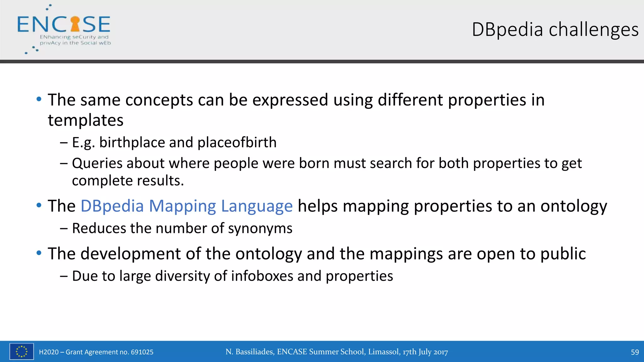 H2020 – Grant Agreement no. 691025
• The same concepts can be expressed using different properties in
templates
‒ E.g. birthplace and placeofbirth
‒ Queries about where people were born must search for both properties to get
complete results.
• The DBpedia Mapping Language helps mapping properties to an ontology
‒ Reduces the number of synonyms
• The development of the ontology and the mappings are open to public
‒ Due to large diversity of infoboxes and properties
DBpedia challenges
N. Bassiliades, ENCASE Summer School, Limassol, 17th July 2017 59
 