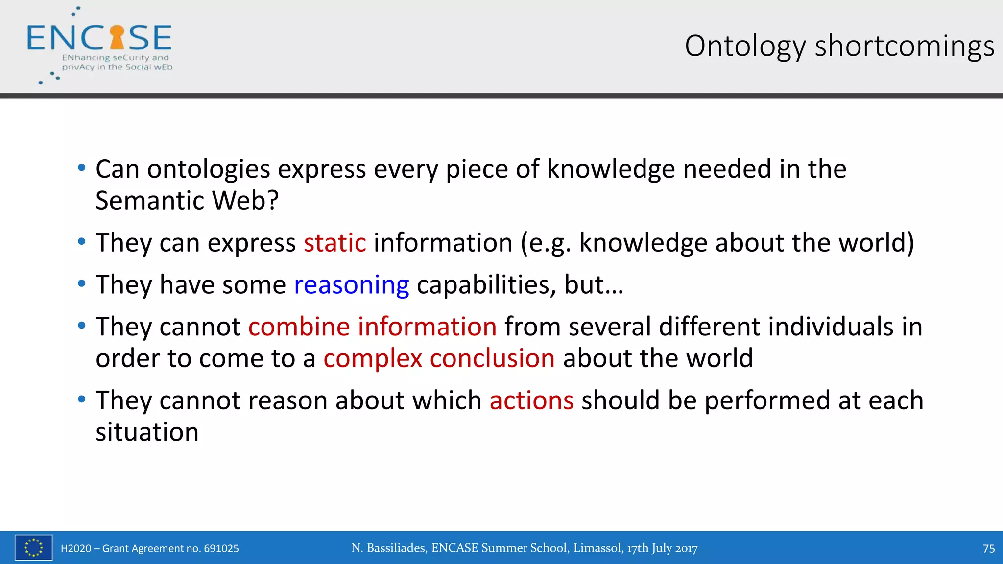 H2020 – Grant Agreement no. 691025
• Can ontologies express every piece of knowledge needed in the
Semantic Web?
• They can express static information (e.g. knowledge about the world)
• They have some reasoning capabilities, but…
• They cannot combine information from several different individuals in
order to come to a complex conclusion about the world
• They cannot reason about which actions should be performed at each
situation
Ontology shortcomings
N. Bassiliades, ENCASE Summer School, Limassol, 17th July 2017 75
 