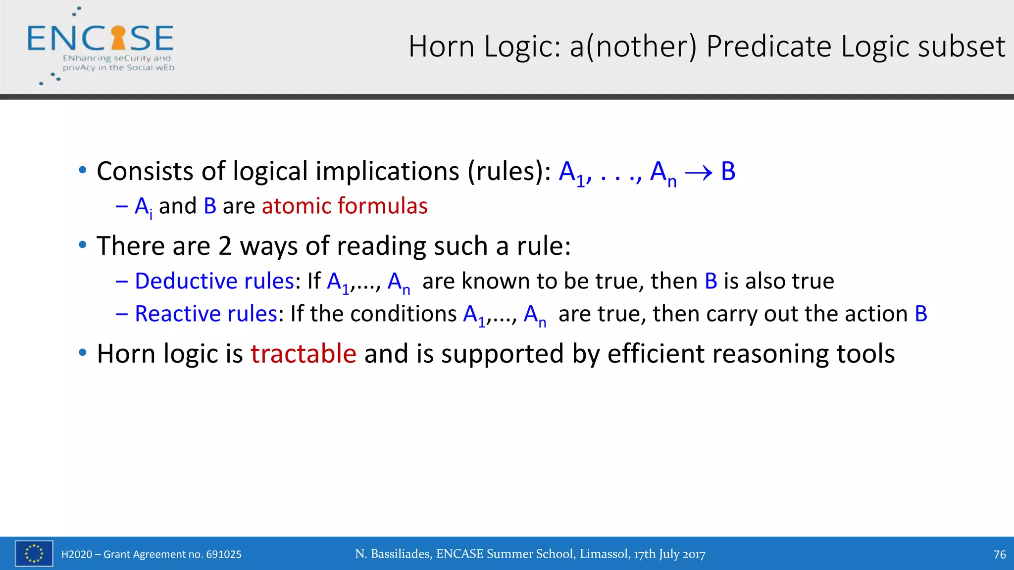 H2020 – Grant Agreement no. 691025
• Consists of logical implications (rules): A1, . . ., An  B
‒ Ai and B are atomic formulas
• There are 2 ways of reading such a rule:
‒ Deductive rules: If A1,..., An are known to be true, then B is also true
‒ Reactive rules: If the conditions A1,..., An are true, then carry out the action B
• Horn logic is tractable and is supported by efficient reasoning tools
Horn Logic: a(nother) Predicate Logic subset
N. Bassiliades, ENCASE Summer School, Limassol, 17th July 2017 76
 