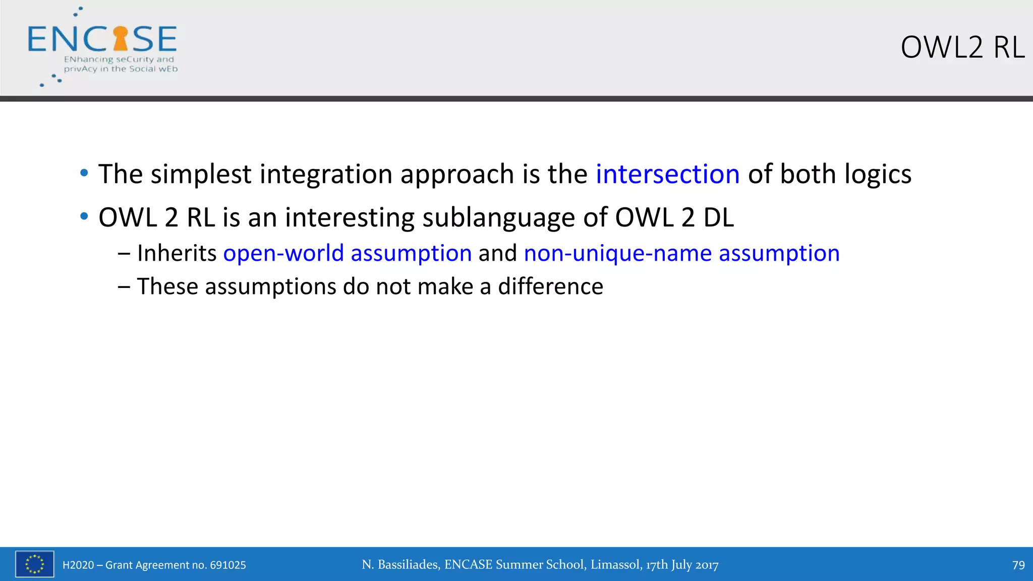 H2020 – Grant Agreement no. 691025
• The simplest integration approach is the intersection of both logics
• OWL 2 RL is an interesting sublanguage of OWL 2 DL
‒ Inherits open-world assumption and non-unique-name assumption
‒ These assumptions do not make a difference
OWL2 RL
N. Bassiliades, ENCASE Summer School, Limassol, 17th July 2017 79
 