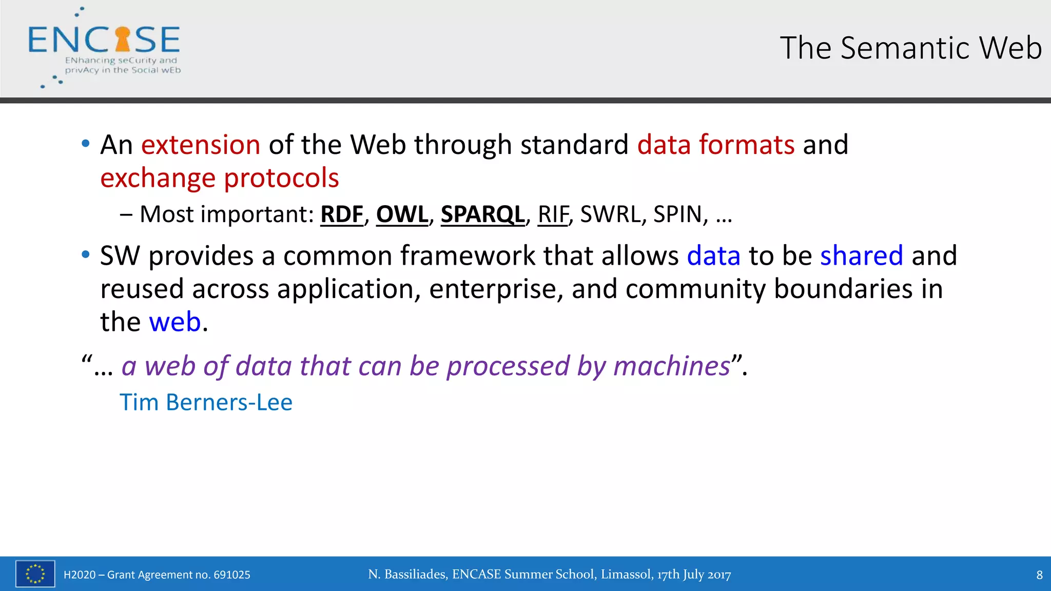 H2020 – Grant Agreement no. 691025
• An extension of the Web through standard data formats and
exchange protocols
‒ Most important: RDF, OWL, SPARQL, RIF, SWRL, SPIN, …
• SW provides a common framework that allows data to be shared and
reused across application, enterprise, and community boundaries in
the web.
“… a web of data that can be processed by machines”.
Tim Berners-Lee
N. Bassiliades, ENCASE Summer School, Limassol, 17th July 2017 8
The Semantic Web
 
