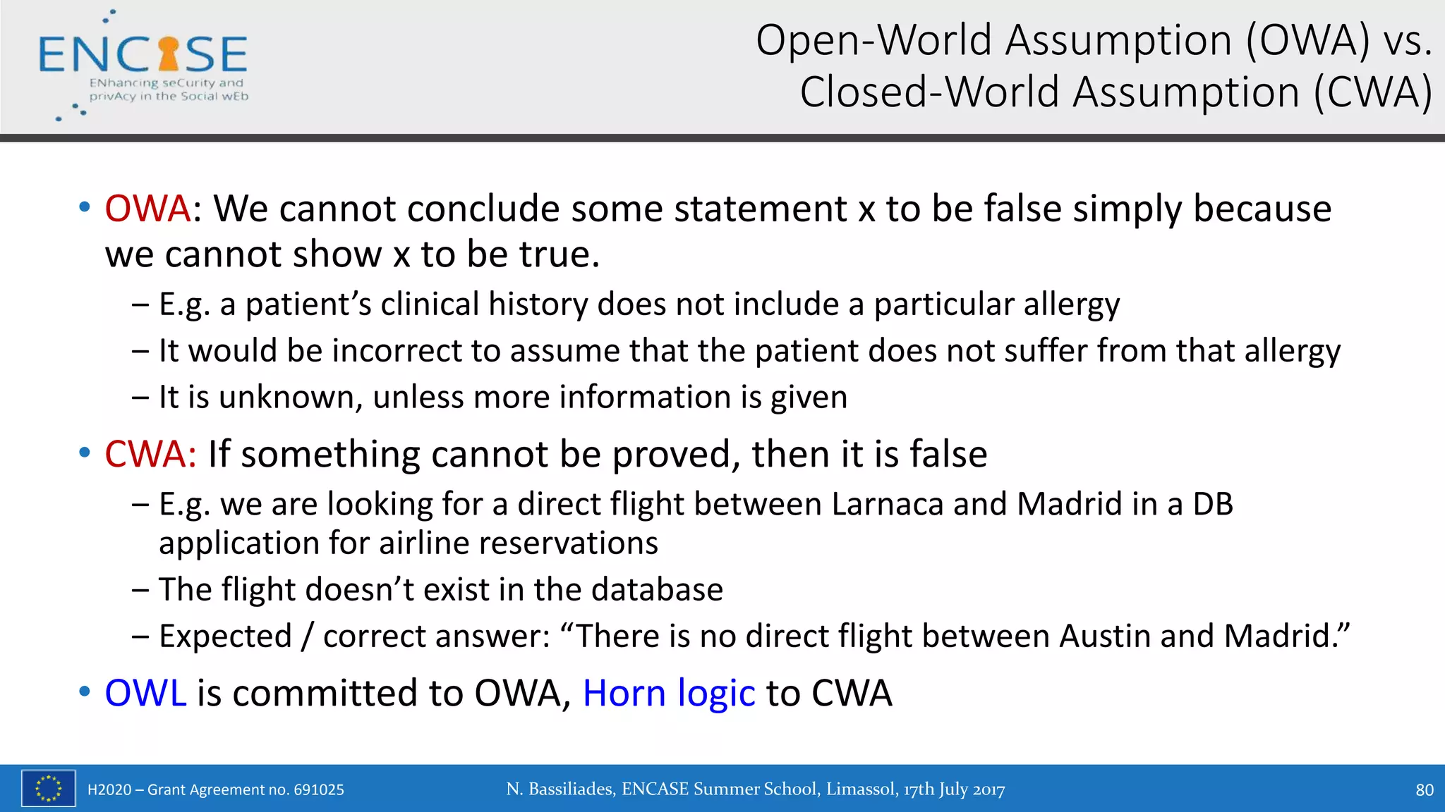 H2020 – Grant Agreement no. 691025
• OWA: We cannot conclude some statement x to be false simply because
we cannot show x to be true.
‒ E.g. a patient’s clinical history does not include a particular allergy
‒ It would be incorrect to assume that the patient does not suffer from that allergy
‒ It is unknown, unless more information is given
• CWA: If something cannot be proved, then it is false
‒ E.g. we are looking for a direct flight between Larnaca and Madrid in a DB
application for airline reservations
‒ The flight doesn’t exist in the database
‒ Expected / correct answer: “There is no direct flight between Austin and Madrid.”
• OWL is committed to OWA, Horn logic to CWA
Open-World Assumption (OWA) vs.
Closed-World Assumption (CWA)
N. Bassiliades, ENCASE Summer School, Limassol, 17th July 2017 80
 