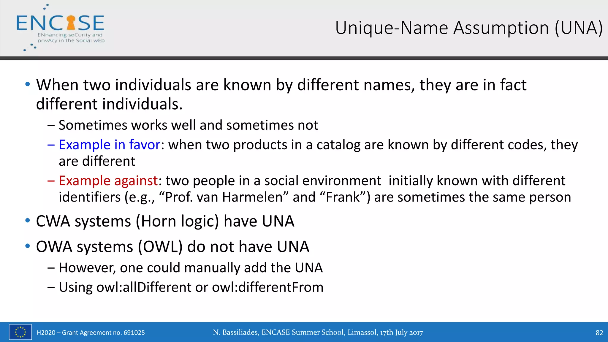 H2020 – Grant Agreement no. 691025
• When two individuals are known by different names, they are in fact
different individuals.
‒ Sometimes works well and sometimes not
‒ Example in favor: when two products in a catalog are known by different codes, they
are different
‒ Example against: two people in a social environment initially known with different
identifiers (e.g., “Prof. van Harmelen” and “Frank”) are sometimes the same person
• CWA systems (Horn logic) have UNA
• OWA systems (OWL) do not have UNA
‒ However, one could manually add the UNA
‒ Using owl:allDifferent or owl:differentFrom
Unique-Name Αssumption (UNA)
N. Bassiliades, ENCASE Summer School, Limassol, 17th July 2017 82
 