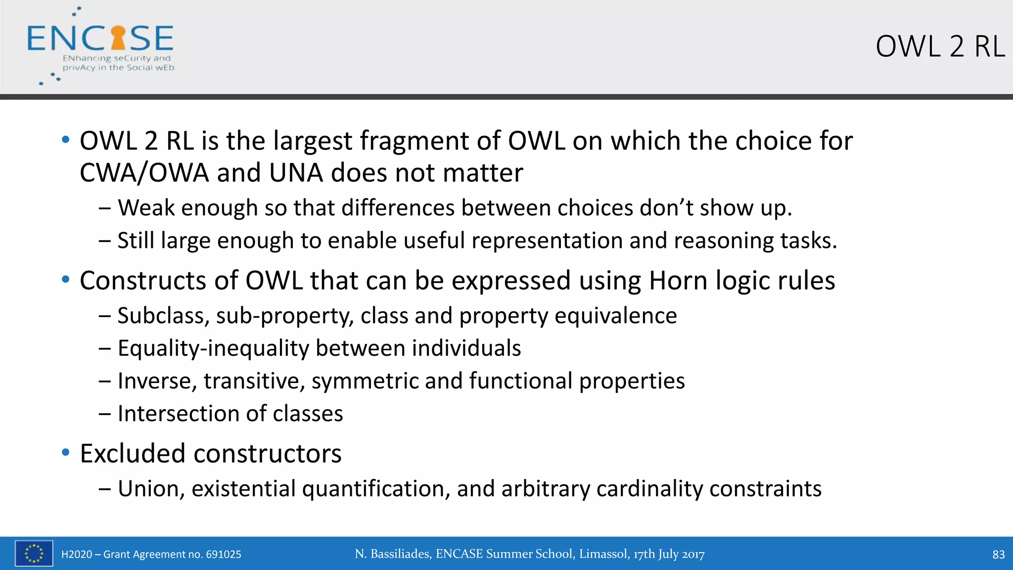 H2020 – Grant Agreement no. 691025
• OWL 2 RL is the largest fragment of OWL on which the choice for
CWA/OWA and UNA does not matter
‒ Weak enough so that differences between choices don’t show up.
‒ Still large enough to enable useful representation and reasoning tasks.
• Constructs of OWL that can be expressed using Horn logic rules
‒ Subclass, sub-property, class and property equivalence
‒ Equality-inequality between individuals
‒ Inverse, transitive, symmetric and functional properties
‒ Intersection of classes
• Excluded constructors
‒ Union, existential quantification, and arbitrary cardinality constraints
OWL 2 RL
N. Bassiliades, ENCASE Summer School, Limassol, 17th July 2017 83
 