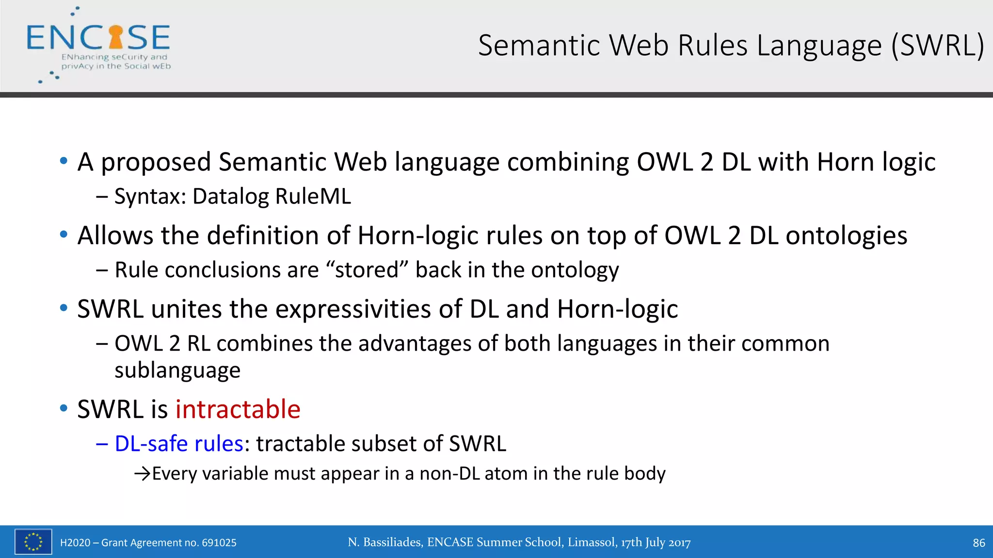 H2020 – Grant Agreement no. 691025
• A proposed Semantic Web language combining OWL 2 DL with Horn logic
‒ Syntax: Datalog RuleML
• Allows the definition of Horn-logic rules on top of OWL 2 DL ontologies
‒ Rule conclusions are “stored” back in the ontology
• SWRL unites the expressivities of DL and Horn-logic
‒ OWL 2 RL combines the advantages of both languages in their common
sublanguage
• SWRL is intractable
‒ DL-safe rules: tractable subset of SWRL
→Every variable must appear in a non-DL atom in the rule body
Semantic Web Rules Language (SWRL)
N. Bassiliades, ENCASE Summer School, Limassol, 17th July 2017 86
 