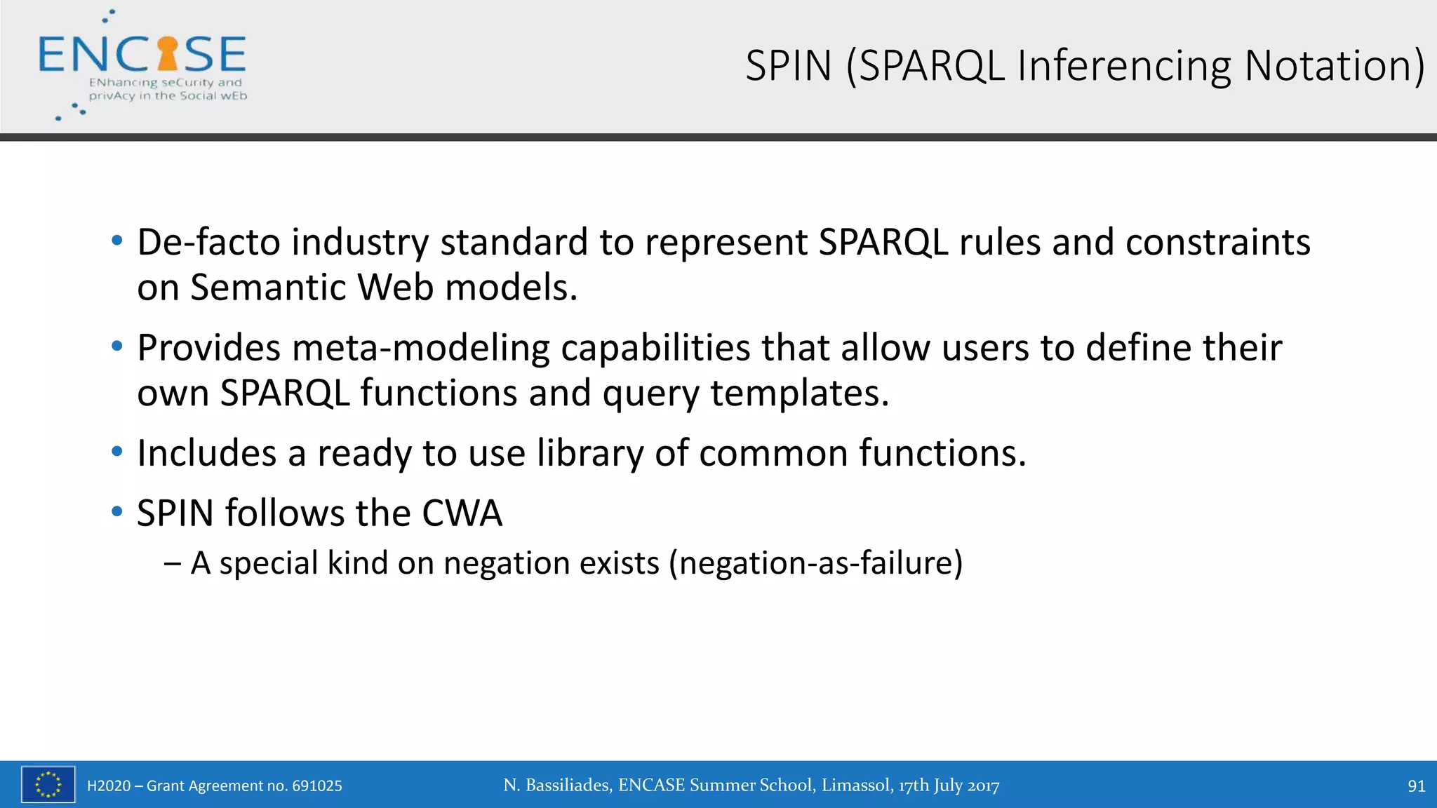 H2020 – Grant Agreement no. 691025
• De-facto industry standard to represent SPARQL rules and constraints
on Semantic Web models.
• Provides meta-modeling capabilities that allow users to define their
own SPARQL functions and query templates.
• Includes a ready to use library of common functions.
• SPIN follows the CWA
‒ A special kind on negation exists (negation-as-failure)
N. Bassiliades, ENCASE Summer School, Limassol, 17th July 2017 91
SPIN (SPARQL Inferencing Notation)
 