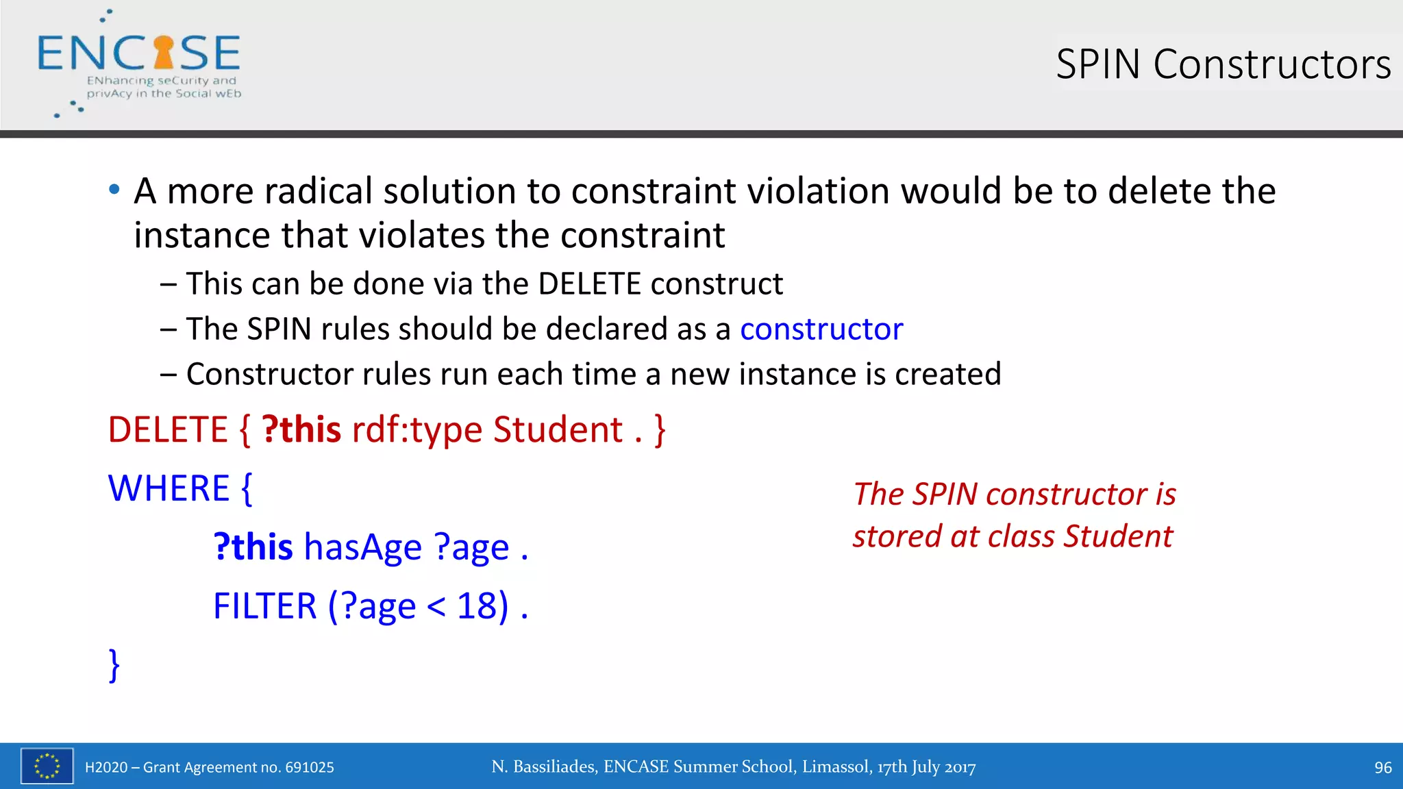 H2020 – Grant Agreement no. 691025
• A more radical solution to constraint violation would be to delete the
instance that violates the constraint
‒ This can be done via the DELETE construct
‒ The SPIN rules should be declared as a constructor
‒ Constructor rules run each time a new instance is created
DELETE { ?this rdf:type Student . }
WHERE {
?this hasAge ?age .
FILTER (?age < 18) .
}
SPIN Constructors
The SPIN constructor is
stored at class Student
N. Bassiliades, ENCASE Summer School, Limassol, 17th July 2017 96
 