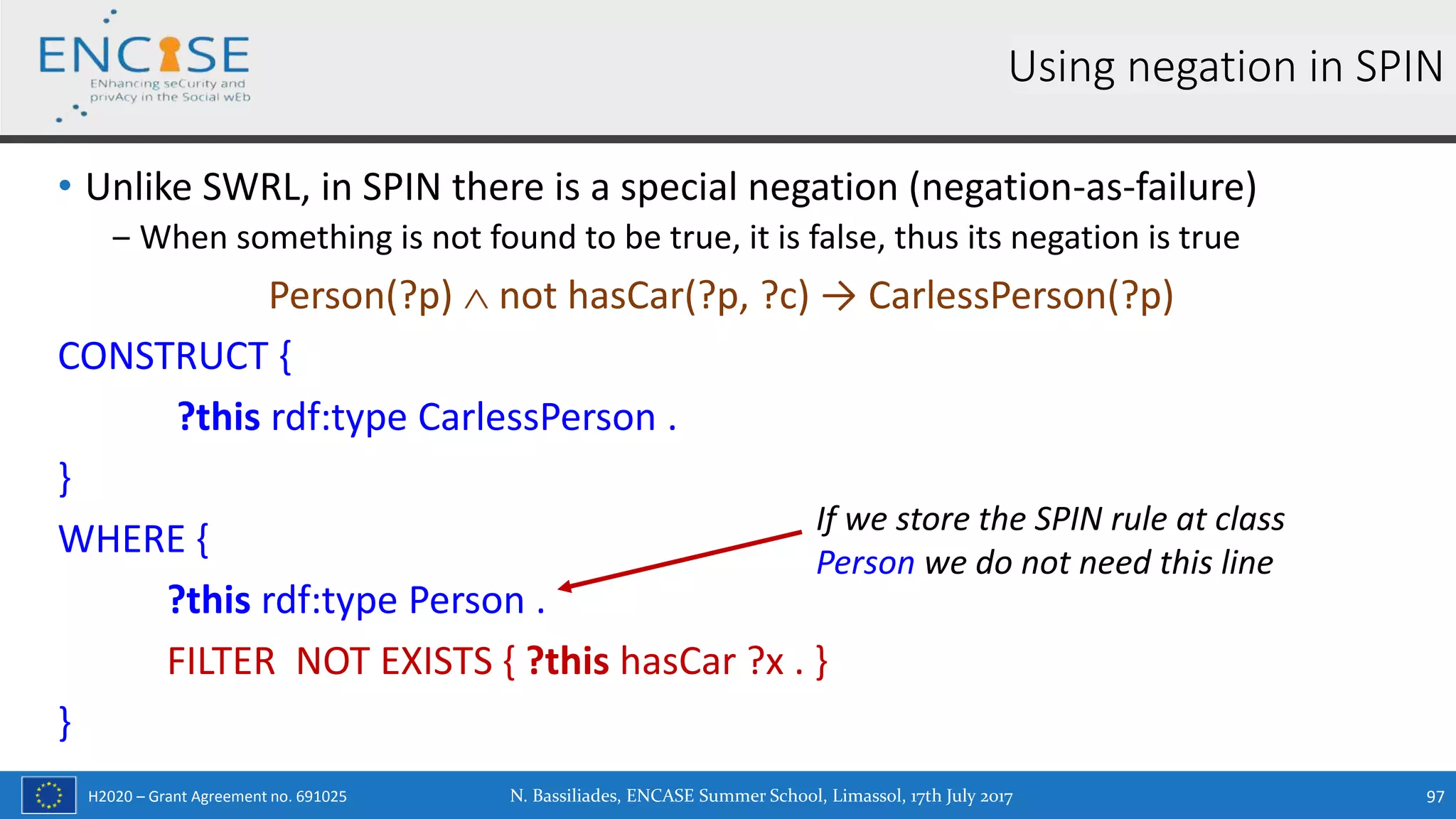H2020 – Grant Agreement no. 691025
• Unlike SWRL, in SPIN there is a special negation (negation-as-failure)
‒ When something is not found to be true, it is false, thus its negation is true
Person(?p)  not hasCar(?p, ?c) → CarlessPerson(?p)
CONSTRUCT {
?this rdf:type CarlessPerson .
}
WHERE {
?this rdf:type Person .
FILTER NOT EXISTS { ?this hasCar ?x . }
}
Using negation in SPIN
If we store the SPIN rule at class
Person we do not need this line
N. Bassiliades, ENCASE Summer School, Limassol, 17th July 2017 97
 
