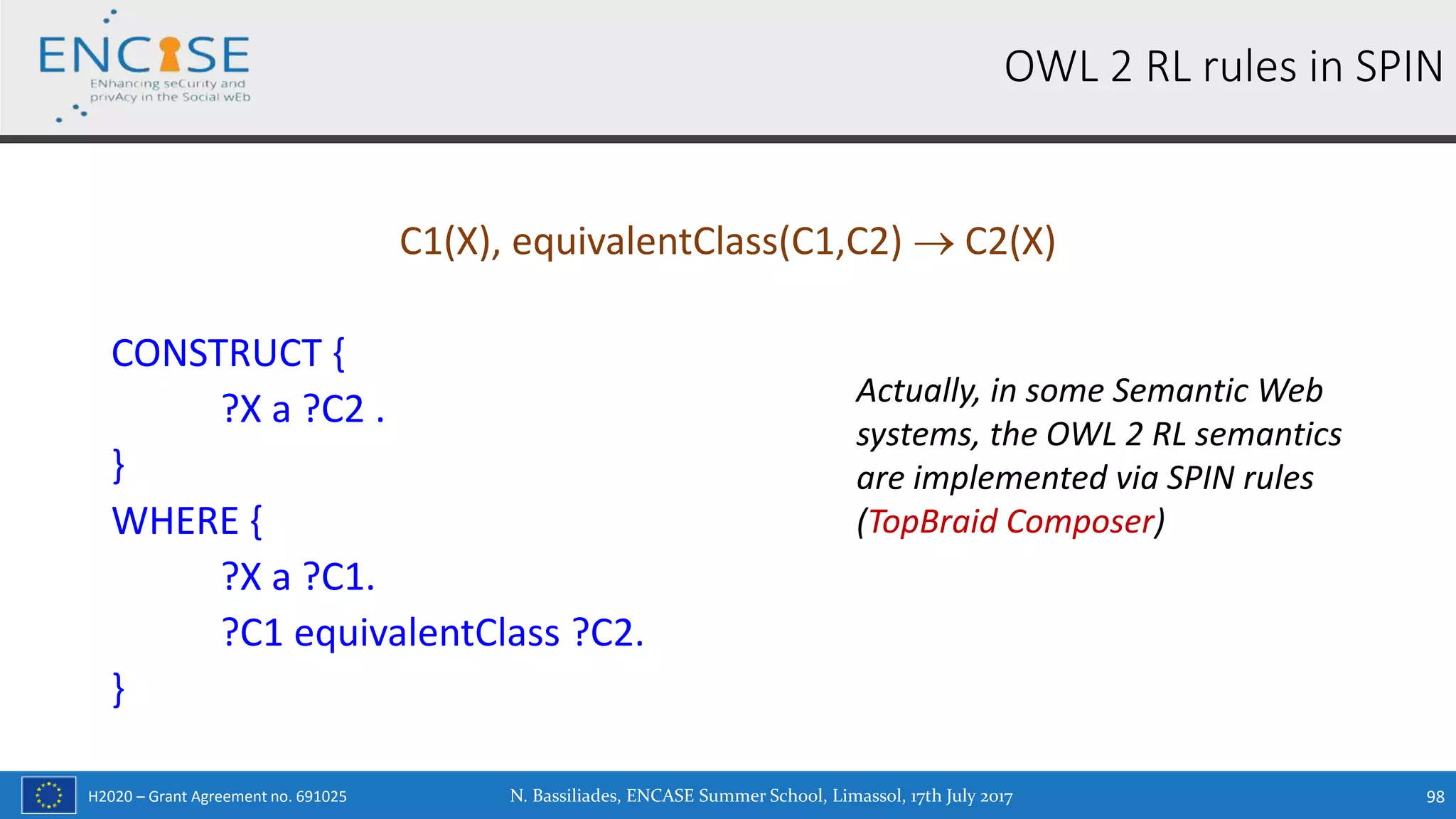H2020 – Grant Agreement no. 691025
C1(X), equivalentClass(C1,C2)  C2(X)
CONSTRUCT {
?X a ?C2 .
}
WHERE {
?X a ?C1.
?C1 equivalentClass ?C2.
}
OWL 2 RL rules in SPIN
Actually, in some Semantic Web
systems, the OWL 2 RL semantics
are implemented via SPIN rules
(TopBraid Composer)
N. Bassiliades, ENCASE Summer School, Limassol, 17th July 2017 98
 