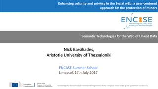 Nick Bassiliades,
Aristotle University of Thessaloniki
Enhancing seCurity and privAcy in the Social wEb: a user-centered
approach for the protection of minors
Funded by the Horizon H2020 Framework Programme of the European Union under grant agreement no 691025.
Semantic Technologies for the Web of Linked Data
ENCASE Summer School
Limassol, 17th July 2017
 