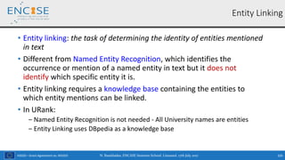 H2020 – Grant Agreement no. 691025
• Entity linking: the task of determining the identity of entities mentioned
in text
• Different from Named Entity Recognition, which identifies the
occurrence or mention of a named entity in text but it does not
identify which specific entity it is.
• Entity linking requires a knowledge base containing the entities to
which entity mentions can be linked.
• In URank:
‒ Named Entity Recognition is not needed - All University names are entities
‒ Entity Linking uses DBpedia as a knowledge base
N. Bassiliades, ENCASE Summer School, Limassol, 17th July 2017 105
Entity Linking
 